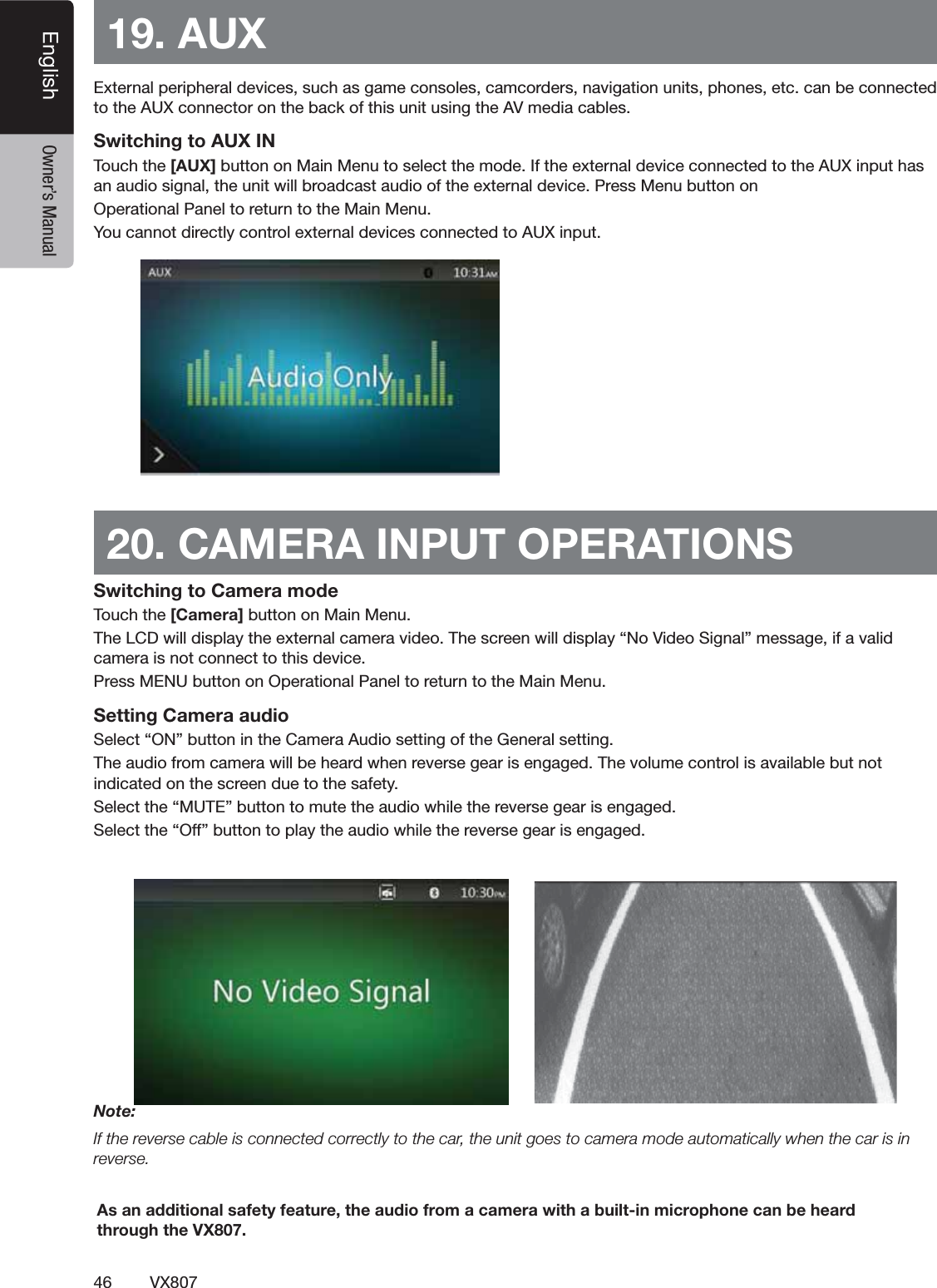 46 VX807English Owner&rsquo;s Manual19. AUX %XTERNALPERIPHERALDEVICESSUCHASGAMECONSOLESCAMCORDERSNAVIGATIONUNITSPHONESETCCANBECONNECTEDTOTHE!58CONNECTORONTHEBACKOFTHISUNITUSINGTHE!6MEDIACABLESSwitching to AUX IN 4OUCHTHE[AUX] BUTTONON-AIN-ENUTOSELECTTHEMODE)FTHEEXTERNALDEVICECONNECTEDTOTHE!58INPUTHASANAUDIOSIGNALTHEUNITWILLBROADCASTAUDIOOFTHEEXTERNALDEVICE0RESS-ENUBUTTONON/PERATIONAL0ANELTORETURNTOTHE-AIN-ENU9OUCANNOTDIRECTLYCONTROLEXTERNALDEVICESCONNECTEDTO!58INPUT20. CAMERA INPUT OPERATIONSSwitching to Camera mode4OUCHTHE [Camera] BUTTONON-AIN-ENU4HE,#$WILLDISPLAYTHEEXTERNALCAMERAVIDEO4HESCREENWILLDISPLAYh.O6IDEO3IGNALvMESSAGEIFAVALIDCAMERAISNOTCONNECTTOTHISDEVICE0RESS-%.5BUTTONON/PERATIONAL0ANELTORETURNTOTHE-AIN-ENUSetting Camera audio3ELECTh/.vBUTTONINTHE#AMERA!UDIOSETTINGOFTHE'ENERALSETTING4HEAUDIOFROMCAMERAWILLBEHEARDWHENREVERSEGEARISENGAGED4HEVOLUMECONTROLISAVAILABLEBUTNOTINDICATEDONTHESCREENDUETOTHESAFETY3ELECTTHEh-54%vBUTTONTOMUTETHEAUDIOWHILETHEREVERSEGEARISENGAGED3ELECTTHEh/FFvBUTTONTOPLAYTHEAUDIOWHILETHEREVERSEGEARISENGAGEDNote:If the reverse cable is connected correctly to the car, the unit goes to camera mode automatically when the car is in reverse.As an additional safety feature, the audio from a camera with a built-in microphone can be heard through the VX807.