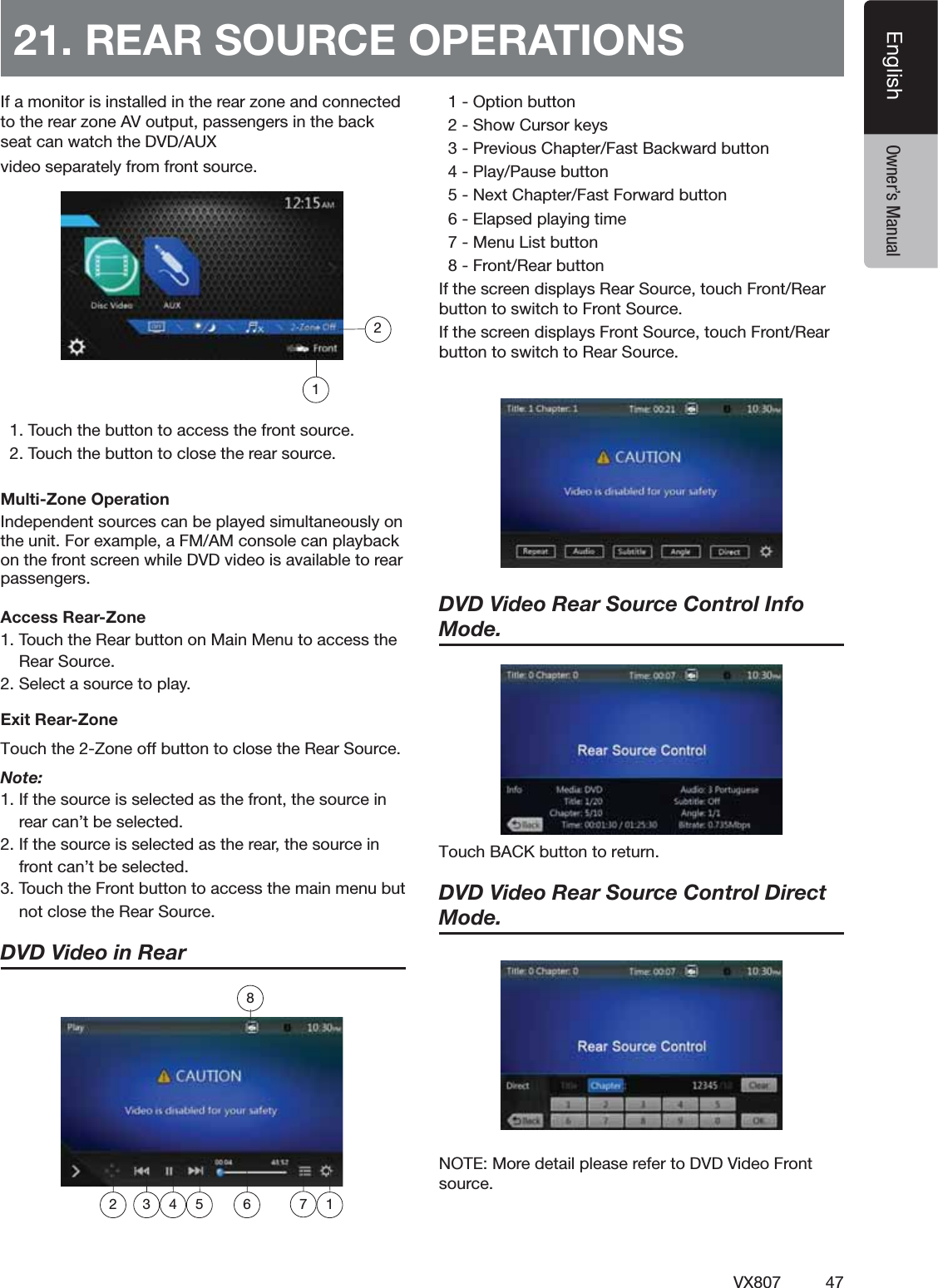 47VX807EnglishEnglish Owner&rsquo;s Manual)FAMONITORISINSTALLEDINTHEREARZONEANDCONNECTEDTOTHEREARZONE!6OUTPUTPASSENGERSINTHEBACKSEATCANWATCHTHE$6$!58VIDEOSEPARATELYFROMFRONTSOURCE4OUCHTHEBUTTONTOACCESSTHEFRONTSOURCE4OUCHTHEBUTTONTOCLOSETHEREARSOURCEMulti-Zone Operation)NDEPENDENTSOURCESCANBEPLAYEDSIMULTANEOUSLYONTHEUNIT&amp;OREXAMPLEA&amp;-!-CONSOLECANPLAYBACKONTHEFRONTSCREENWHILE$6$VIDEOISAVAILABLETOREARPASSENGERSAccess Rear-Zone4OUCHTHE2EARBUTTONON-AIN-ENUTOACCESSTHE2EAR3OURCE3ELECTASOURCETOPLAYExit Rear-ZoneTouch the 2-Zone off button to close the Rear Source. Note:)FTHESOURCEISSELECTEDASTHEFRONTTHESOURCEINREARCANTBESELECTED)FTHESOURCEISSELECTEDASTHEREARTHESOURCEINFRONTCANTBESELECTED4OUCHTHE&amp;RONTBUTTONTOACCESSTHEMAINMENUBUTNOTCLOSETHE2EAR3OURCEDVD Video in Rear  /PTIONBUTTON3HOW#URSORKEYS0REVIOUS#HAPTER&amp;AST"ACKWARDBUTTON0LAY0AUSEBUTTON.EXT#HAPTER&amp;AST&amp;ORWARDBUTTON%LAPSEDPLAYINGTIME-ENU,ISTBUTTON&amp;RONT2EARBUTTON)FTHESCREENDISPLAYS2EAR3OURCETOUCH&amp;RONT2EARBUTTONTOSWITCHTO&amp;RONT3OURCE)FTHESCREENDISPLAYS&amp;RONT3OURCETOUCH&amp;RONT2EARBUTTONTOSWITCHTO2EAR3OURCEDVD Video Rear Source Control Info Mode. 5PVDI#"$,CVUUPOUPSFUVSODVD Video Rear Source Control Direct Mode. ./4%-OREDETAILPLEASEREFERTO$6$6IDEO&amp;RONTSOURCE21. REAR SOURCE OPERATIONS1872 3 4 5 6 12