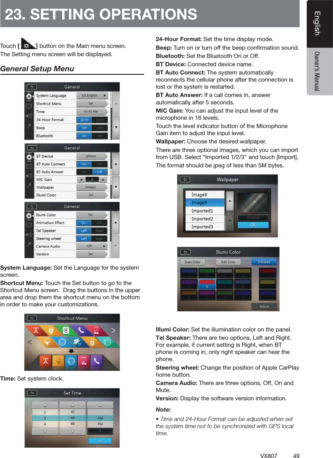 49VX807EnglishEnglish Owner&rsquo;s Manual23. SETTING OPERATIONS4OUCH[ ]BUTTONONTHE-AINMENUSCREEN4HE3ETTINGMENUSCREENWILLBEDISPLAYEDGeneral Setup Menu3YSTEM,ANGUAGE3ETTHE,ANGUAGEFORTHESYSTEMSCREEN3HORTCUT-ENU4OUCHTHE3ETBUTTONTOGOTOTHE3HORTCUT-ENUSCREEN$RAGTHEBUTTONSINTHEUPPERAREAANDDROPTHEMTHESHORTCUTMENUONTHEBOTTOMINORDERTOMAKEYOURCUSTOMIZATIONS4IME3ETSYSTEMCLOCK24-Hour Format: Set the time display mode."EEP4URNONORTURNOFFTHEBEEPCONlRMATIONSOUND"LUETOOTH3ETTHE"LUETOOTH/NOR/FF"4$EVICE#ONNECTEDDEVICENAME"4!UTO#ONNECT4HESYSTEMAUTOMATICALLYRECONNECTSTHECELLULARPHONEAFTERTHECONNECTIONISLOSTORTHESYSTEMISRESTARTED"4!UTO!NSWER)FACALLCOMESINANSWERAUTOMATICALLYAFTERSECONDS-)#'AIN9OUCANADJUSTTHEINPUTLEVELOFTHEMICROPHONEINLEVELS4OUCHTHELEVELINDICATORBUTTONOFTHE-ICROPHONE'AINITEMTOADJUSTTHEINPUTLEVEL7ALLPAPER#HOOSETHEDESIREDWALLPAPER4HEREARETHREEOPTIONALIMAGESWHICHYOUCANIMPORTFROM53"3ELECTh)MPORTEDvANDTOUCH;)MPORT=4HEFORMATSHOULDBEJPEGOFLESSTHAN-BYTESIllumi Color: Set the illumination color on the panel.Tel Speaker: There are two options, Left and Right. For example, if current setting is Right, when BT phone is coming in, only right speaker can hear the phone. Steering wheel: Change the position of Apple CarPlay home button.Camera Audio: There are three options, Off, On and Mute.Version: Display the software version information.Note:s4IMEAND(OUR&amp;ORMATCANBEADJUSTEDWHENSETTHESYSTEMTIMENOTTOBESYNCHRONIZEDWITH'03LOCALtime.