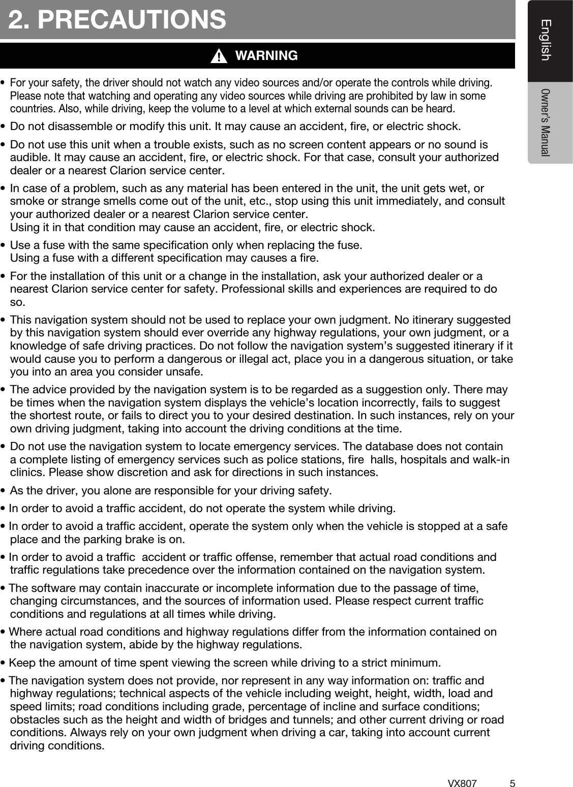 5VX807EnglishEnglish Owner&rsquo;s Manual2. PRECAUTIONSWARNINGt 'PSZPVSTBGFUZUIFESJWFSTIPVMEOPUXBUDIBOZWJEFPTPVSDFTBOEPSPQFSBUFUIFDPOUSPMTXIJMFESJWJOHPlease note that watching and operating any video sources while driving are prohibited by law in some countries. Also, while driving, keep the volume to a level at which external sounds can be heard.t%POPUEJTBTTFNCMFPSNPEJGZUIJTVOJU*UNBZDBVTFBOBDDJEFOUmSFPSFMFDUSJDTIPDLt%POPUVTFUIJTVOJUXIFOBUSPVCMFFYJTUTTVDIBTOPTDSFFODPOUFOUBQQFBSTPSOPTPVOEJTaudible. It may cause an accident, ﬁre, or electric shock. For that case, consult your authorized dealer or a nearest Clarion service center.t*ODBTFPGBQSPCMFNTVDIBTBOZNBUFSJBMIBTCFFOFOUFSFEJOUIFVOJUUIFVOJUHFUTXFUPSsmoke or strange smells come out of the unit, etc., stop using this unit immediately, and consult your authorized dealer or a nearest Clarion service center.  Using it in that condition may cause an accident, ﬁre, or electric shock.t6TFBGVTFXJUIUIFTBNFTQFDJmDBUJPOPOMZXIFOSFQMBDJOHUIFGVTF Using a fuse with a different speciﬁcation may causes a ﬁre.t'PSUIFJOTUBMMBUJPOPGUIJTVOJUPSBDIBOHFJOUIFJOTUBMMBUJPOBTLZPVSBVUIPSJ[FEEFBMFSPSBnearest Clarion service center for safety. Professional skills and experiences are required to do so.t5IJTOBWJHBUJPOTZTUFNTIPVMEOPUCFVTFEUPSFQMBDFZPVSPXOKVEHNFOU/PJUJOFSBSZTVHHFTUFEby this navigation system should ever override any highway regulations, your own judgment, or a knowledge of safe driving practices. Do not follow the navigation system&rsquo;s suggested itinerary if it would cause you to perform a dangerous or illegal act, place you in a dangerous situation, or take you into an area you consider unsafe.t5IFBEWJDFQSPWJEFECZUIFOBWJHBUJPOTZTUFNJTUPCFSFHBSEFEBTBTVHHFTUJPOPOMZ5IFSFNBZbe times when the navigation system displays the vehicle&rsquo;s location incorrectly, fails to suggest the shortest route, or fails to direct you to your desired destination. In such instances, rely on your own driving judgment, taking into account the driving conditions at the time.t%POPUVTFUIFOBWJHBUJPOTZTUFNUPMPDBUFFNFSHFODZTFSWJDFT5IFEBUBCBTFEPFTOPUDPOUBJOa complete listing of emergency services such as police stations, ﬁre  halls, hospitals and walk-in clinics. Please show discretion and ask for directions in such instances.t"TUIFESJWFSZPVBMPOFBSFSFTQPOTJCMFGPSZPVSESJWJOHTBGFUZt*OPSEFSUPBWPJEBUSBGmDBDDJEFOUEPOPUPQFSBUFUIFTZTUFNXIJMFESJWJOHt*OPSEFSUPBWPJEBUSBGmDBDDJEFOUPQFSBUFUIFTZTUFNPOMZXIFOUIFWFIJDMFJTTUPQQFEBUBTBGFplace and the parking brake is on.t*OPSEFSUPBWPJEBUSBGmDBDDJEFOUPSUSBGmDPGGFOTFSFNFNCFSUIBUBDUVBMSPBEDPOEJUJPOTBOEtrafﬁc regulations take precedence over the information contained on the navigation system.t5IFTPGUXBSFNBZDPOUBJOJOBDDVSBUFPSJODPNQMFUFJOGPSNBUJPOEVFUPUIFQBTTBHFPGUJNFchanging circumstances, and the sources of information used. Please respect current trafﬁc  conditions and regulations at all times while driving.t8IFSFBDUVBMSPBEDPOEJUJPOTBOEIJHIXBZSFHVMBUJPOTEJGGFSGSPNUIFJOGPSNBUJPODPOUBJOFEPOthe navigation system, abide by the highway regulations.t,FFQUIFBNPVOUPGUJNFTQFOUWJFXJOHUIFTDSFFOXIJMFESJWJOHUPBTUSJDUNJOJNVNt5IFOBWJHBUJPOTZTUFNEPFTOPUQSPWJEFOPSSFQSFTFOUJOBOZXBZJOGPSNBUJPOPOUSBGmDBOEhighway regulations; technical aspects of the vehicle including weight, height, width, load and speed limits; road conditions including grade, percentage of incline and surface conditions; obstacles such as the height and width of bridges and tunnels; and other current driving or road conditions. Always rely on your own judgment when driving a car, taking into account current driving conditions.