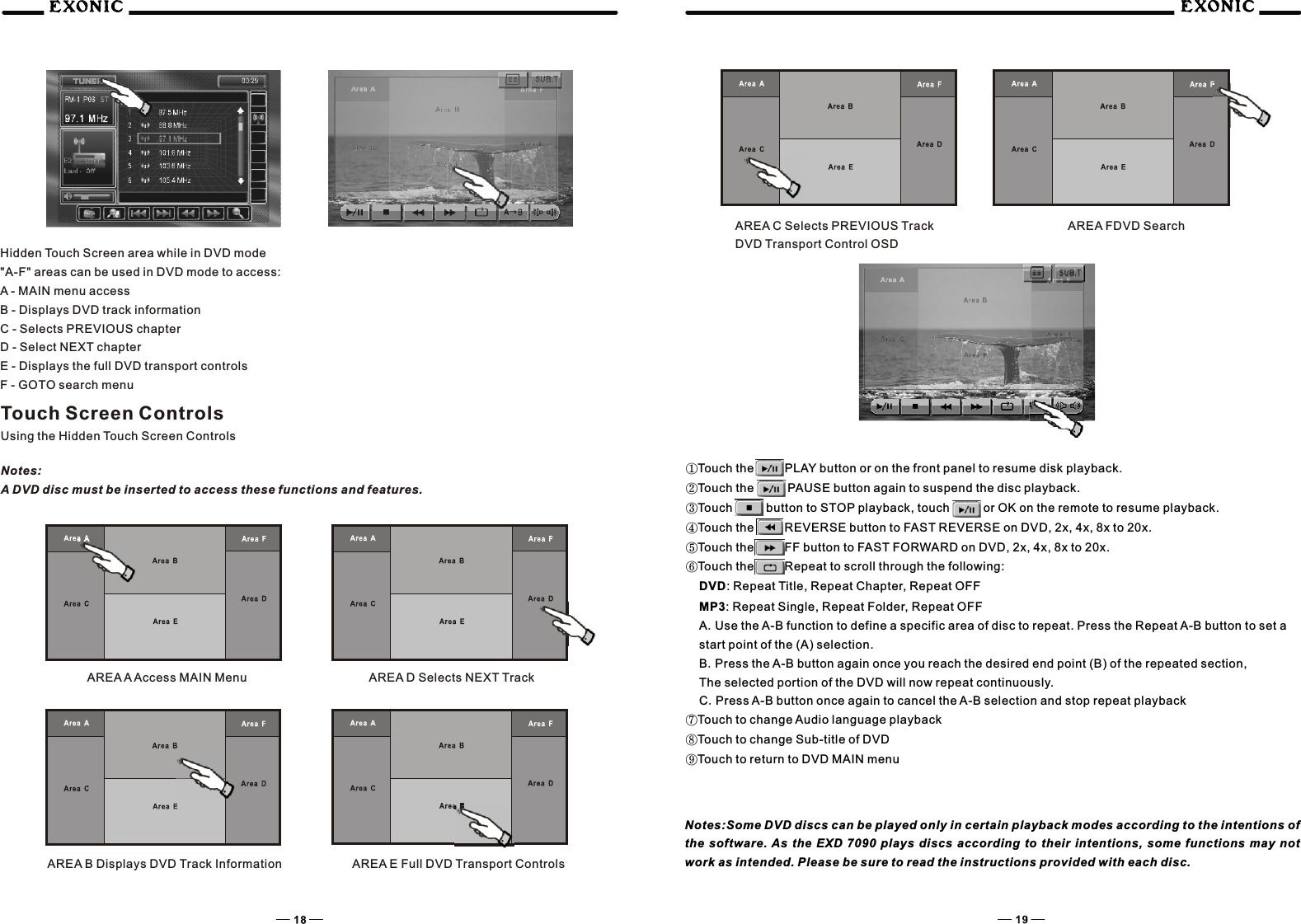 Hidden Touch Screen area while in DVD mode"A-F" areas can be used in DVD mode to access:A - MAIN menu accessB - Displays DVD track informationC - Selects PREVIOUS chapterD - Select NEXT chapterE - Displays the full DVD transport controlsF - GOTO search menuTouch Screen ControlsUsing the Hidden Touch Screen ControlsNotes:A DVD disc must be inserted to access these functions and features.AREA A Access MAIN Menu AREA D Selects NEXT TrackAREA B Displays DVD Track Information AREA E Full DVD Transport ControlsAREA C Selects PREVIOUS TrackDVD Transport Control OSDAREA FDVD Search①Touch the          PLAY button or on the front panel to resume disk playback.②Touch the           PAUSE button again to suspend the disc playback.③Touch           button to STOP playback, touch           or OK on the remote to resume playback.④Touch the          REVERSE button to FAST REVERSE on DVD, 2x, 4x, 8x to 20x.⑤Touch the          FF button to FAST FORWARD on DVD, 2x, 4x, 8x to 20x.⑥Touch the          Repeat to scroll through the following:DVD: Repeat Title, Repeat Chapter, Repeat OFFMP3: Repeat Single, Repeat Folder, Repeat OFFA.Use the A-B function to define a specific area of disc to repeat. Press the Repeat A-B button to set a start point of the (A) selection.B.Press the A-B button again once you reach the desired end point (B) of the repeated section,The selected portion of the DVD will now repeat continuously.C.Press A-B button once again to cancel the A-B selection and stop repeat playback⑦Touch to change Audio language playback⑧Touch to change Sub-title of DVD⑨Touch to return to DVD MAIN menu       Notes:Some DVD discs can be played only in certain playback modes according to the intentions of the  software. As  the    plays  discs  according  to  their  intentions,  some  functions  may  not work as intended. Please be sure to read the instructions provided with each disc.EXD  7090