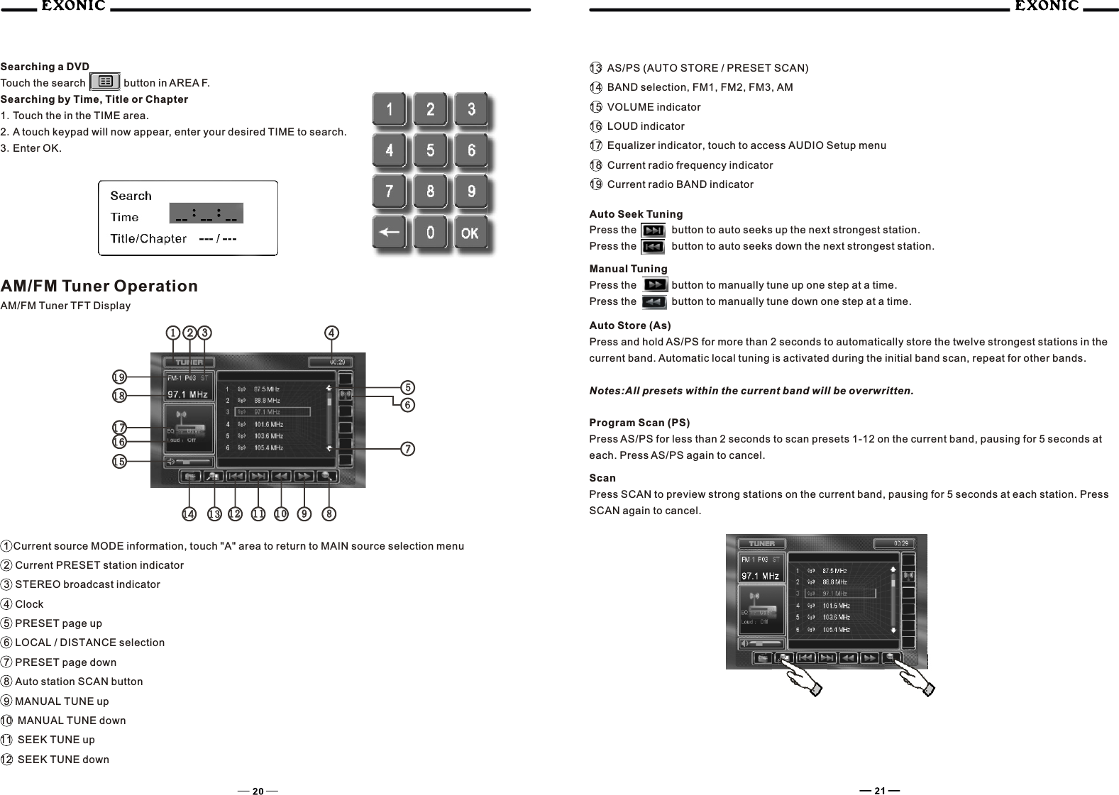 112233441313 1 212 1111 1 010 9988141415151616171718181919557766Searching a DVDTouch the search     button in AREA F.Searching by Time, Title or Chapter1.Touch the in the TIME area.2.A touch keypad will now appear, enter your desired TIME to search.3.Enter OK. AM/FM Tuner OperationAM/FM Tuner TFT Display1  Current source MODE information, touch "A" area to return to MAIN source selection menu2  Current PRESET station indicator3  STEREO broadcast indicator4  Clock5  PRESET page up6  LOCAL / DISTANCE selection7  PRESET page down8  Auto station SCAN button9  MANUAL TUNE up10  MANUAL TUNE down11  SEEK TUNE up12  SEEK TUNE down13  AS/PS (AUTO STORE / PRESET SCAN)14  BAND selection, FM1, FM2, FM3, AM15  VOLUME indicator16  LOUD indicator17  Equalizer indicator, touch to access AUDIO Setup menu18  Current radio frequency indicator19  Current radio BAND indicatorAuto Seek TuningPress the      button to auto seeks up the next strongest station.Press the      button to auto seeks down the next strongest station.Manual TuningPress the    button to manually tune up one step at a time.   Press the    button to manually tune down one step at a time.   Auto Store (As)Press and hold AS/PS for more than 2 seconds to automatically store the twelve strongest stations in the current band. Automatic local tuning is activated during the initial band scan, repeat for other bands.Notes:All presets within the current band will be overwritten.Program Scan (PS)Press AS/PS for less than 2 seconds to scan presets 1-12 on the current band, pausing for 5 seconds at each. Press AS/PS again to cancel.ScanPress SCAN to preview strong stations on the current band, pausing for 5 seconds at each station. Press SCAN again to cancel.   