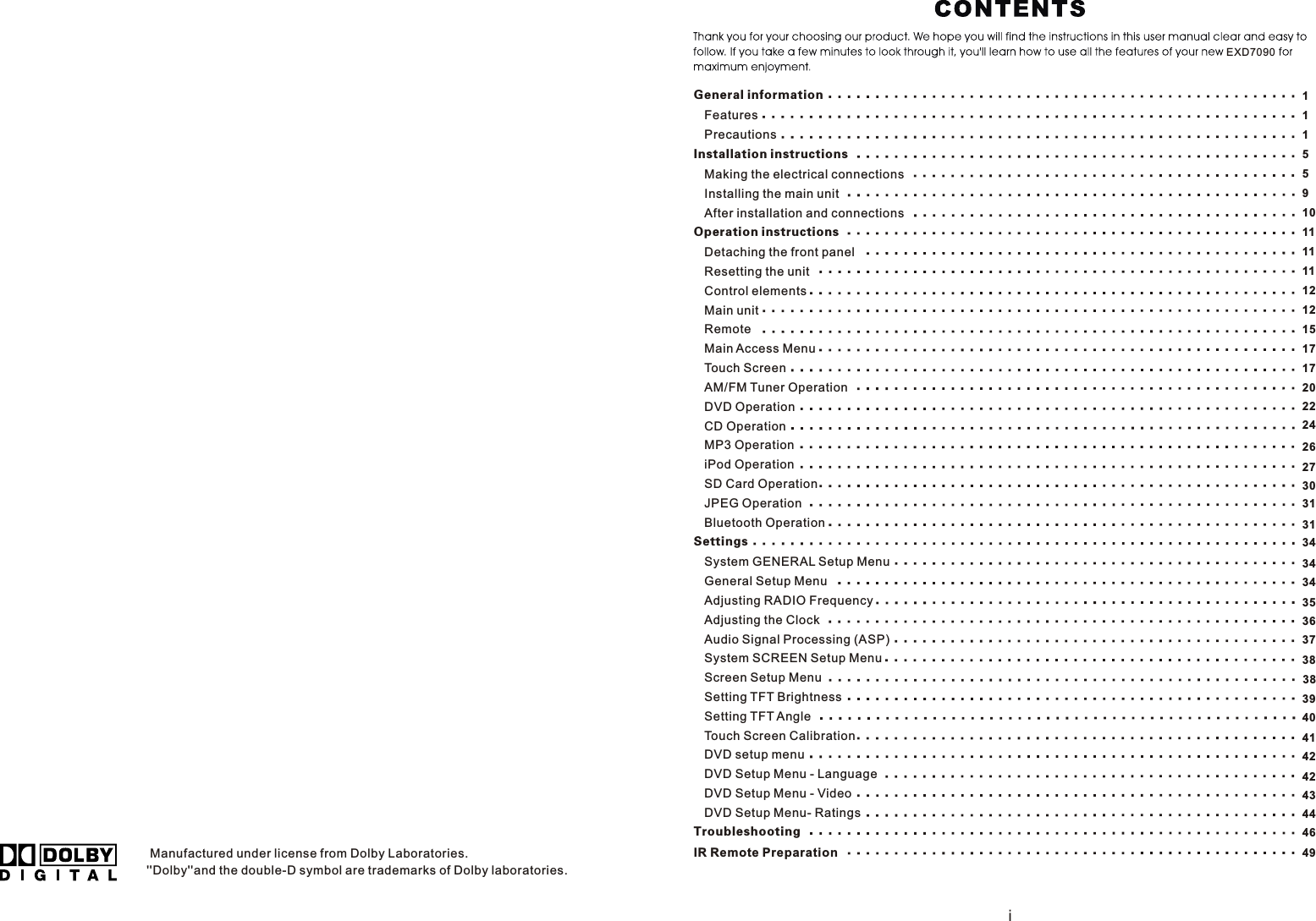 General information Features PrecautionsInstallation instructions Making the electrical connections Installing the main unit After installation and connectionsOperation instructions Detaching the front panel Resetting the unit Control elements Main unit Remote Main Access Menu Touch Screen AM/FM Tuner Operation DVD Operation CD Operation MP3 Operation iPod Operation SD Card Operation JPEG Operation Bluetooth OperationSettings System GENERAL Setup Menu General Setup Menu Adjusting RADIO Frequency Adjusting the Clock Audio Signal Processing (ASP) System SCREEN Setup Menu Screen Setup Menu Setting TFT Brightness Setting TFT Angle Touch Screen Calibration DVD setup menu DVD Setup Menu - Language DVD Setup Menu - Video DVD Setup Menu- RatingsTroubleshootingIR Remote Preparation Manufactured under license from Dolby Laboratories.''Dolby''and the double-D symbol are trademarks of Dolby laboratories.EXD709011155910111111121215171720222426273031313434343536373838394041424243444649