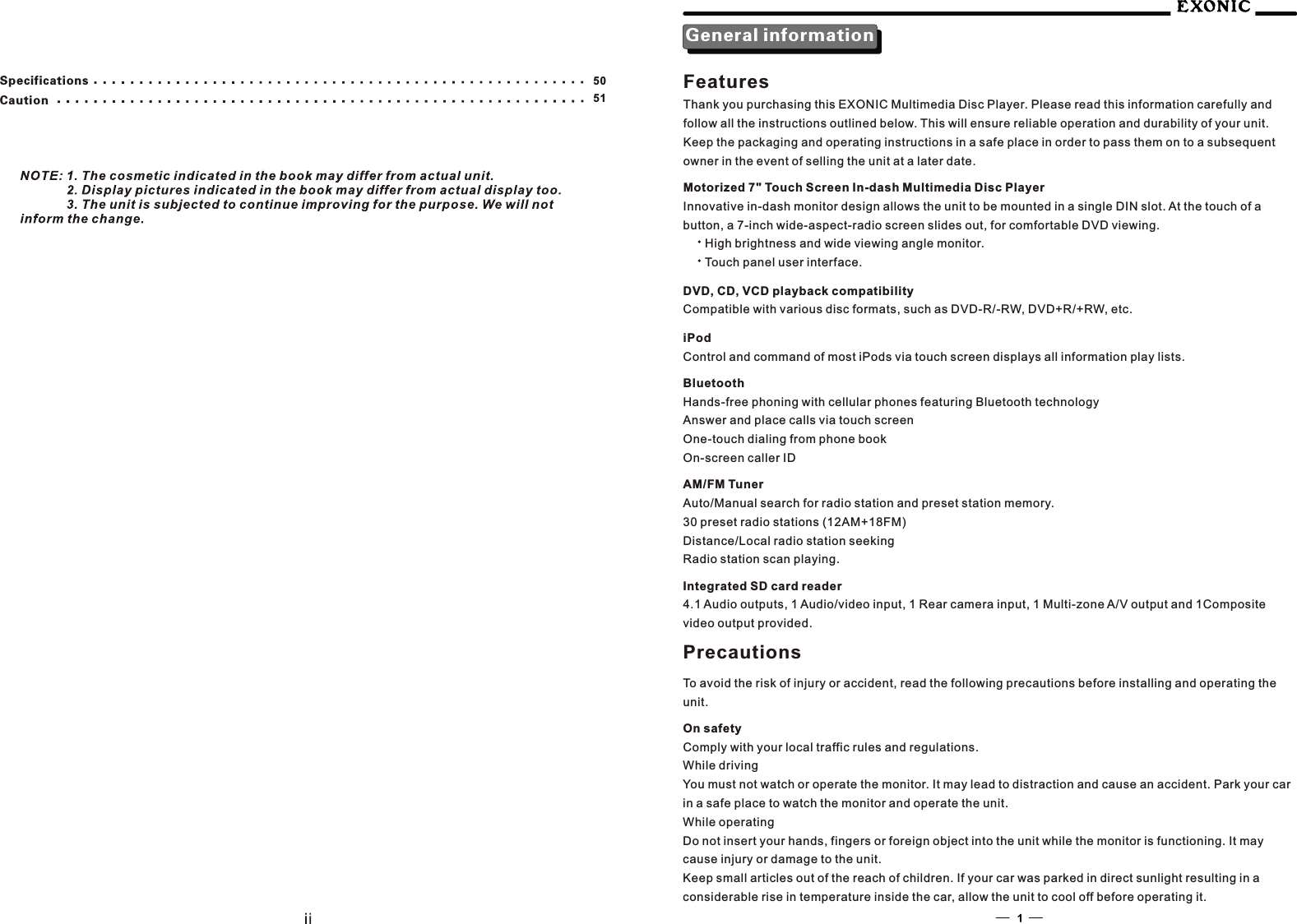 5150SpecificationsCautionGeneral informationFeaturesThank you purchasing this EXONIC Multimedia Disc Player. Please read this information carefully and    follow all the instructions outlined below. This will ensure reliable operation and durability of your unit. Keep the packaging and operating instructions in a safe place in order to pass them on to a subsequent owner in the event of selling the unit at a later date.Motorized 7" Touch Screen In-dash Multimedia Disc PlayerInnovative in-dash monitor design allows the unit to be mounted in a single DIN slot. At the touch of a button, a 7-inch wide-aspect-radio screen slides out, for comfortable DVD viewing.High brightness and wide viewing angle monitor. Touch panel user interface. DVD, CD, VCD playback compatibilityCompatible with various disc formats, such as DVD-R/-RW, DVD+R/+RW, etc.iPodControl and command of most iPods via touch screen displays all information play lists.BluetoothHands-free phoning with cellular phones featuring Bluetooth technologyAnswer and place calls via touch screenOne-touch dialing from phone bookOn-screen caller IDAM/FM TunerAuto/Manual search for radio station and preset station memory.30 preset radio stations (12AM+18FM)Distance/Local radio station seekingRadio station scan playing.Integrated SD card reader4.1 Audio outputs, 1 Audio/video input, 1 Rear camera input, 1 Multi-zone A/V output and 1Composite video output provided.PrecautionsTo avoid the risk of injury or accident, read the following precautions before installing and operating the unit.On safetyComply with your local traffic rules and regulations.While drivingYou must not watch or operate the monitor. It may lead to distraction and cause an accident. Park your car in a safe place to watch the monitor and operate the unit.While operatingDo not insert your hands, fingers or foreign object into the unit while the monitor is functioning. It may cause injury or damage to the unit.Keep small articles out of the reach of children. If your car was parked in direct sunlight resulting in a considerable rise in temperature inside the car, allow the unit to cool off before operating it.