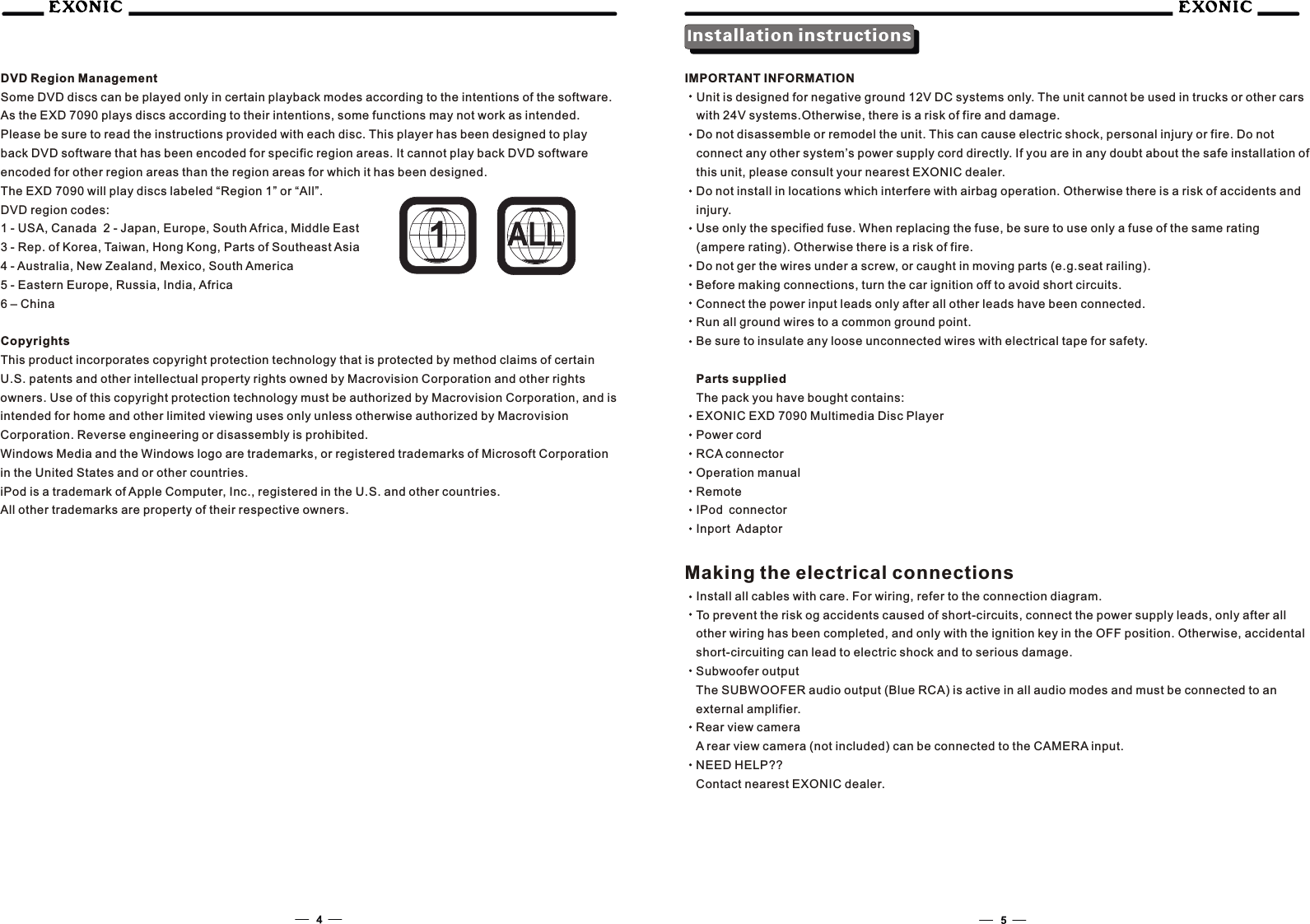DVD Region ManagementSome DVD discs can be played only in certain playback modes according to the intentions of the software. As the EXD 7090 plays discs according to their intentions, some functions may not work as intended. Please be sure to read the instructions provided with each disc. This player has been designed to play back DVD software that has been encoded for specific region areas. It cannot play back DVD software encoded for other region areas than the region areas for which it has been designed.The EXD 7090 will play discs labeled &ldquo;Region 1&rdquo; or &ldquo;All&rdquo;.DVD region codes:1 - USA, Canada  2 - Japan, Europe, South Africa, Middle East3 - Rep. of Korea, Taiwan, Hong Kong, Parts of Southeast Asia4 - Australia, New Zealand, Mexico, South America5 - Eastern Europe, Russia, India, Africa6 &ndash; ChinaCopyrightsThis product incorporates copyright protection technology that is protected by method claims of certain U.S. patents and other intellectual property rights owned by Macrovision Corporation and other rights owners. Use of this copyright protection technology must be authorized by Macrovision Corporation, and is intended for home and other limited viewing uses only unless otherwise authorized by Macrovision Corporation. Reverse engineering or disassembly is prohibited.Windows Media and the Windows logo are trademarks, or registered trademarks of Microsoft Corporation in the United States and or other countries.iPod is a trademark of Apple Computer, Inc., registered in the U.S. and other countries.All other trademarks are property of their respective owners.Installation instructionsIMPORTANT INFORMATIONUnit is designed for negative ground 12V DC systems only. The unit cannot be used in trucks or other cars with 24V systems.Otherwise, there is a risk of fire and damage.Do not disassemble or remodel the unit. This can cause electric shock, personal injury or fire. Do not connect any other system&rsquo;s power supply cord directly. If you are in any doubt about the safe installation of this unit, please consult your nearest EXONIC dealer.Do not install in locations which interfere with airbag operation. Otherwise there is a risk of accidents and injury.Use only the specified fuse. When replacing the fuse, be sure to use only a fuse of the same rating (ampere rating). Otherwise there is a risk of fire.Do not ger the wires under a screw, or caught in moving parts (e.g.seat railing).Before making connections, turn the car ignition off to avoid short circuits.Connect the power input leads only after all other leads have been connected.Run all ground wires to a common ground point.Be sure to insulate any loose unconnected wires with electrical tape for safety.Parts suppliedThe pack you have bought contains:EXONIC EXD 7090 Multimedia Disc PlayerPower cordRCA connectorOperation manualRemoteIPod connectorInport AdaptorMaking the electrical connectionsInstall all cables with care. For wiring, refer to the connection diagram.To prevent the risk og accidents caused of short-circuits, connect the power supply leads, only after all other wiring has been completed, and only with the ignition key in the OFF position. Otherwise, accidental short-circuiting can lead to electric shock and to serious damage.Subwoofer outputThe SUBWOOFER audio output (Blue RCA) is active in all audio modes and must be connected to an external amplifier.Rear view cameraA rear view camera (not included) can be connected to the CAMERA input.NEED HELP??Contact nearest EXONIC dealer.