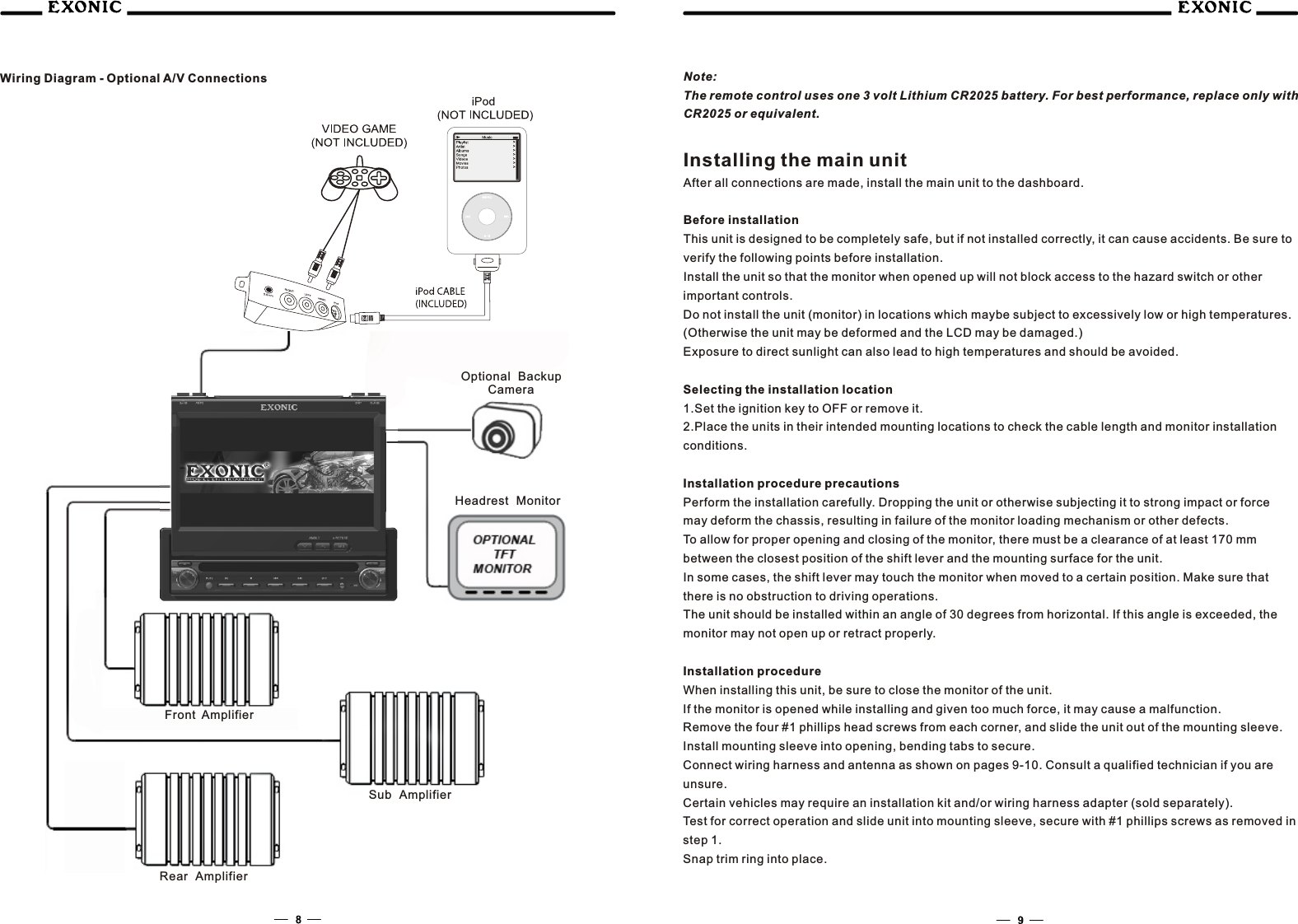 Note:The remote control uses one 3 volt Lithium CR2025 battery. For best performance, replace only with CR2025 or equivalent.Installing the main unitAfter all connections are made, install the main unit to the dashboard.Before installationThis unit is designed to be completely safe, but if not installed correctly, it can cause accidents. Be sure to verify the following points before installation.Install the unit so that the monitor when opened up will not block access to the hazard switch or other important controls.Do not install the unit (monitor) in locations which maybe subject to excessively low or high temperatures. (Otherwise the unit may be deformed and the LCD may be damaged.)Exposure to direct sunlight can also lead to high temperatures and should be avoided.Selecting the installation location1.Set the ignition key to OFF or remove it.2.Place the units in their intended mounting locations to check the cable length and monitor installation conditions.Installation procedure precautionsPerform the installation carefully. Dropping the unit or otherwise subjecting it to strong impact or force may deform the chassis, resulting in failure of the monitor loading mechanism or other defects.To allow for proper opening and closing of the monitor, there must be a clearance of at least 170 mm between the closest position of the shift lever and the mounting surface for the unit.In some cases, the shift lever may touch the monitor when moved to a certain position. Make sure that there is no obstruction to driving operations.The unit should be installed within an angle of 30 degrees from horizontal. If this angle is exceeded, the monitor may not open up or retract properly.Installation procedureWhen installing this unit, be sure to close the monitor of the unit.If the monitor is opened while installing and given too much force, it may cause a malfunction.Remove the four #1 phillips head screws from each corner, and slide the unit out of the mounting sleeve.Install mounting sleeve into opening, bending tabs to secure.Connect wiring harness and antenna as shown on pages 9-10. Consult a qualified technician if you are unsure.Certain vehicles may require an installation kit and/or wiring harness adapter (sold separately).Test for correct operation and slide unit into mounting sleeve, secure with #1 phillips screws as removed in step 1.Snap trim ring into place.Wiring Diagram - Optional A/V ConnectionsFront AmplifierRear AmplifierSub AmplifierHeadrest MonitorOptional Backup    Camera     