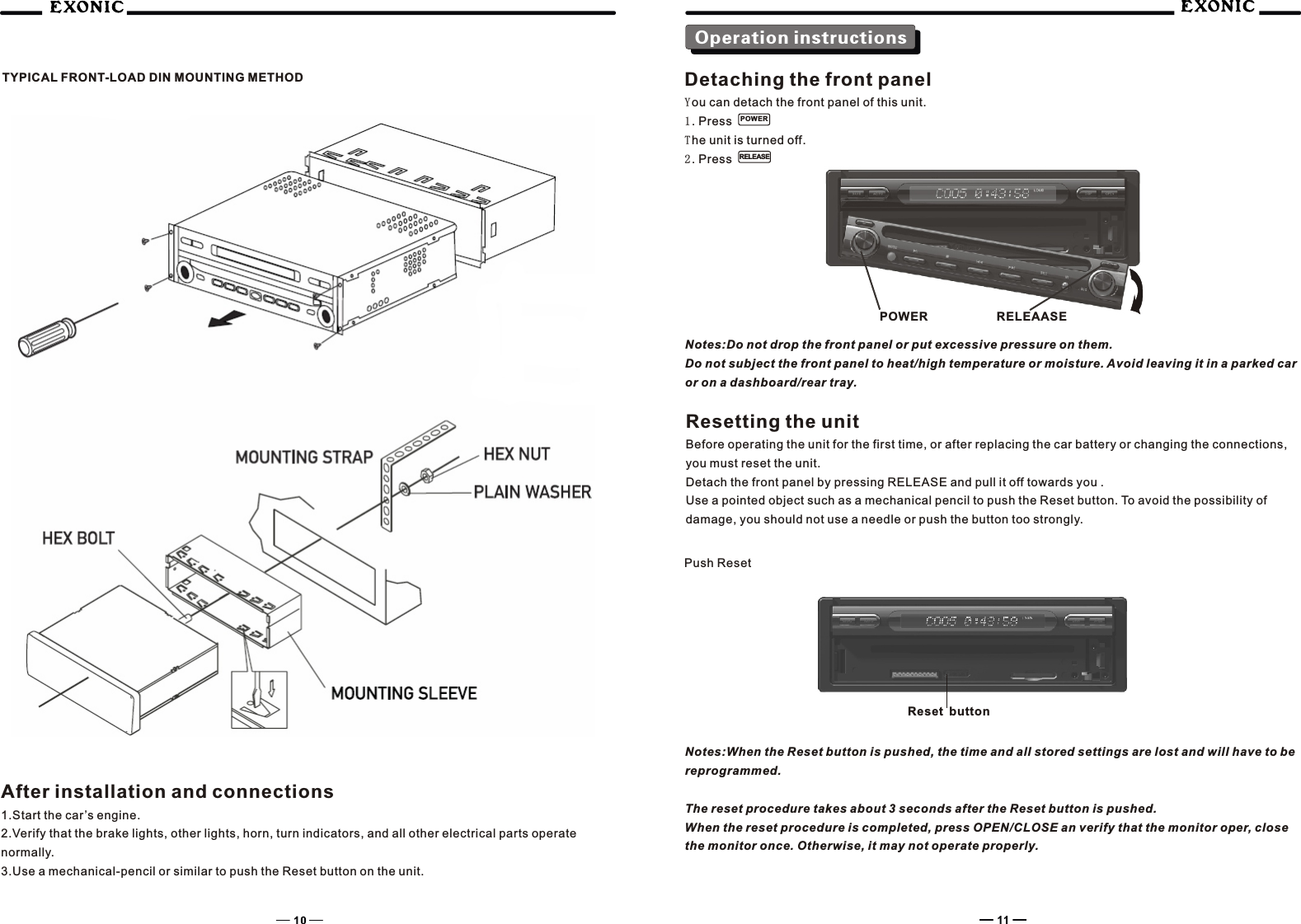 Operation instructionsTYPICAL FRONT-LOAD DIN MOUNTING METHODAfter installation and connections1.Start the car&rsquo;s engine.2.Verify that the brake lights, other lights, horn, turn indicators, and all other electrical parts operate normally.3.Use a mechanical-pencil or similar to push the Reset button on the unit.Detaching the front panelYou can detach the front panel of this unit.1. Press The unit is turned off.2. Press  POWERRELEASENotes:Do not drop the front panel or put excessive pressure on them.Do not subject the front panel to heat/high temperature or moisture. Avoid leaving it in a parked car or on a dashboard/rear tray.Resetting the unitBefore operating the unit for the first time, or after replacing the car battery or changing the connections, you must reset the unit.Detach the front panel by pressing RELEASE and pull it off towards you .Use a pointed object such as a mechanical pencil to push the Reset button. To avoid the possibility of damage, you should not use a needle or push the button too strongly.Push ResetNotes:When the Reset button is pushed, the time and all stored settings are lost and will have to be reprogrammed.The reset procedure takes about 3 seconds after the Reset button is pushed.When the reset procedure is completed, press OPEN/CLOSE an verify that the monitor oper, close the monitor once. Otherwise, it may not operate properly.POWER RELEAASEReset button