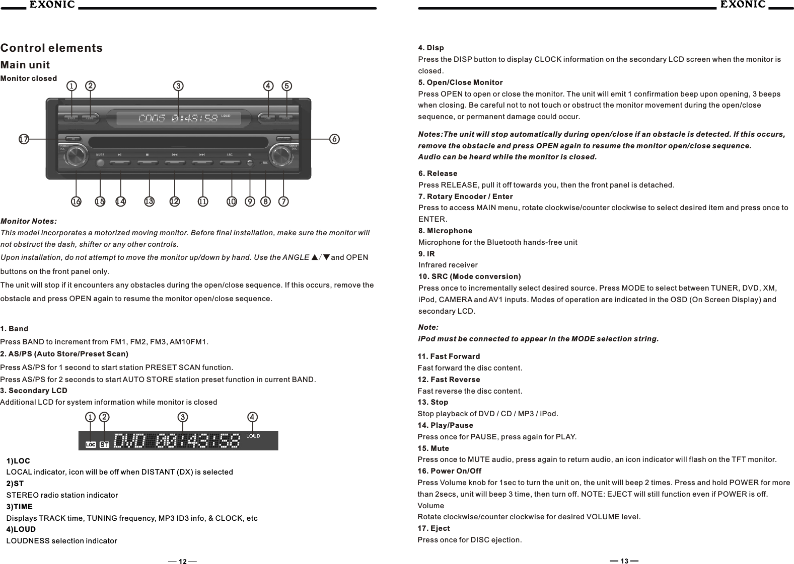 Control elementsMain unitMonitor closed1515141412121111101099887716161111222233334444551313661717Monitor Notes:This model incorporates a motorized moving monitor. Before final installation, make sure the monitor will not obstruct the dash, shifter or any other controls.Upon installation, do not attempt to move the monitor up/down by hand. Use the ANGLE ▲/ and OPEN ▼buttons on the front panel only.The unit will stop if it encounters any obstacles during the open/close sequence. If this occurs, remove the obstacle and press OPEN again to resume the monitor open/close sequence.1. BandPress BAND to increment from FM1, FM2, FM3, AM10FM1.2. AS/PS (Auto Store/Preset Scan)Press AS/PS for 1 second to start station PRESET SCAN function.Press AS/PS for 2 seconds to start AUTO STORE station preset function in current BAND.3. Secondary LCDAdditional LCD for system information while monitor is closed1)LOCLOCAL indicator, icon will be off when DISTANT (DX) is selected2)STSTEREO radio station indicator3)TIMEDisplays TRACK time, TUNING frequency, MP3 ID3 info, &amp; CLOCK, etc4)LOUDLOUDNESS selection indicator4. DispPress the DISP button to display CLOCK information on the secondary LCD screen when the monitor is closed.5. Open/Close MonitorPress OPEN to open or close the monitor. The unit will emit 1 confirmation beep upon opening, 3 beeps when closing. Be careful not to not touch or obstruct the monitor movement during the open/close sequence, or permanent damage could occur.Notes:The unit will stop automatically during open/close if an obstacle is detected. If this occurs, remove the obstacle and press OPEN again to resume the monitor open/close sequence.Audio can be heard while the monitor is closed.6. ReleasePress RELEASE, pull it off towards you, then the front panel is detached.7. Rotary Encoder / EnterPress to access MAIN menu, rotate clockwise/counter clockwise to select desired item and press once to ENTER.8. MicrophoneMicrophone for the Bluetooth hands-free unit9. IRInfrared receiver10. SRC (Mode conversion)Press once to incrementally select desired source. Press MODE to select between TUNER, DVD, XM, iPod, CAMERA and AV1 inputs. Modes of operation are indicated in the OSD (On Screen Display) and secondary LCD. Note:iPod must be connected to appear in the MODE selection string.11. Fast ForwardFast forward the disc content.12. Fast ReverseFast reverse the disc content.13. StopStop playback of DVD / CD / MP3 / iPod.14. Play/PausePress once for PAUSE, press again for PLAY.15. MutePress once to MUTE audio, press again to return audio, an icon indicator will flash on the TFT monitor.16. Power On/OffPress Volume knob for 1sec to turn the unit on, the unit will beep 2 times. Press and hold POWER for more than 2secs, unit will beep 3 time, then turn off. NOTE: EJECT will still function even if POWER is off.VolumeRotate clockwise/counter clockwise for desired VOLUME level.17. EjectPress once for DISC ejection.