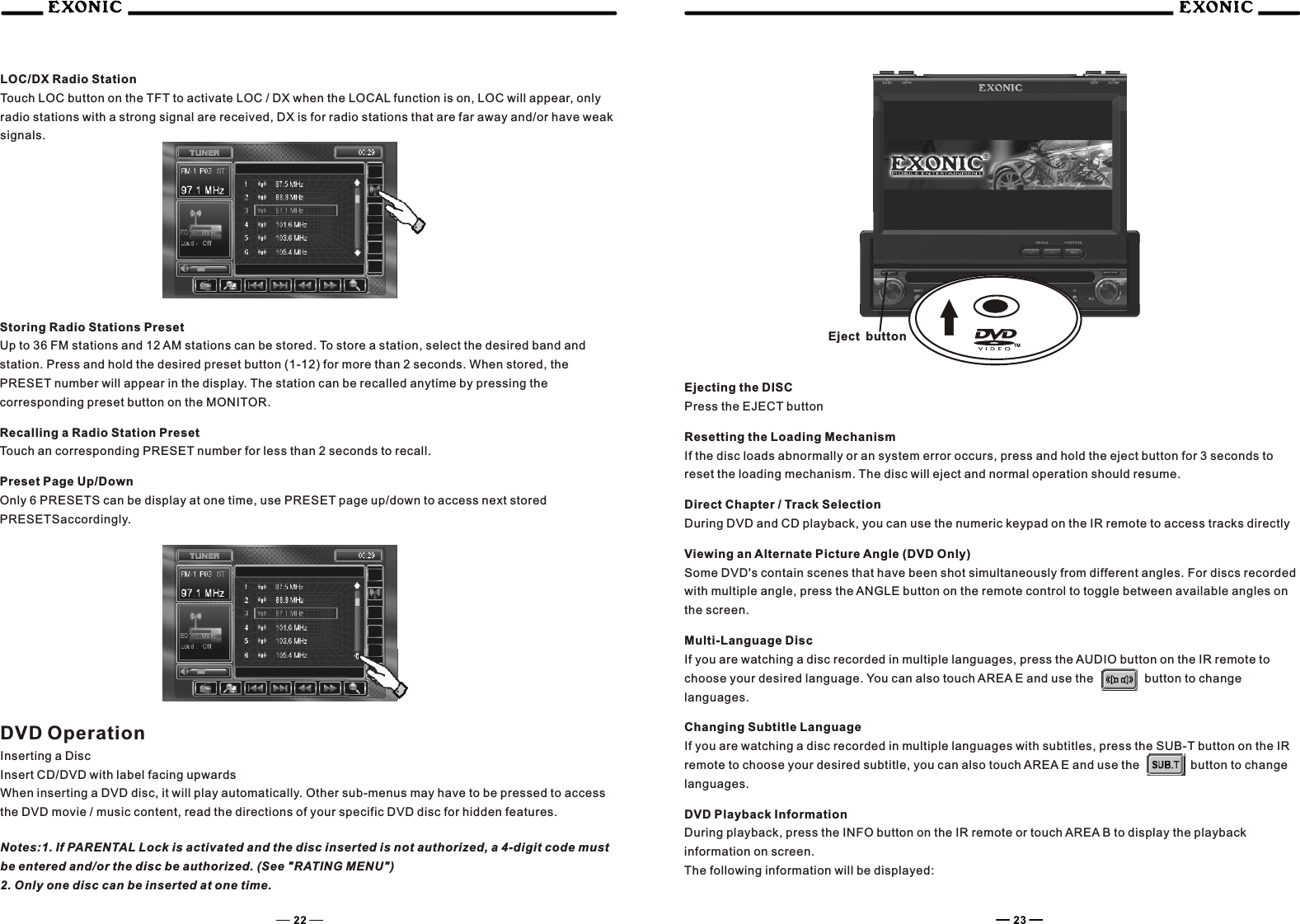 LOC/DX Radio StationTouch LOC button on the TFT to activate LOC / DX when the LOCAL function is on, LOC will appear, only radio stations with a strong signal are received, DX is for radio stations that are far away and/or have weak signals.Storing Radio Stations PresetUp to 36 FM stations and 12 AM stations can be stored. To store a station, select the desired band and station. Press and hold the desired preset button (1-12) for more than 2 seconds. When stored, the PRESET number will appear in the display. The station can be recalled anytime by pressing the corresponding preset button on the MONITOR.Recalling a Radio Station PresetTouch an corresponding PRESET number for less than 2 seconds to recall.Preset Page Up/DownOnly 6 PRESETS can be display at one time, use PRESET page up/down to access next stored PRESETSaccordingly.DVD OperationInserting a DiscInsert CD/DVD with label facing upwardsWhen inserting a DVD disc, it will play automatically. Other sub-menus may have to be pressed to access the DVD movie / music content, read the directions of your specific DVD disc for hidden features.Notes:1. If PARENTAL Lock is activated and the disc inserted is not authorized, a 4-digit code must be entered and/or the disc be authorized. (See "RATING MENU")2. Only one disc can be inserted at one time.Ejecting the DISCPress the EJECT buttonResetting the Loading MechanismIf the disc loads abnormally or an system error occurs, press and hold the eject button for 3 seconds to reset the loading mechanism. The disc will eject and normal operation should resume.Direct Chapter / Track SelectionDuring DVD and CD playback, you can use the numeric keypad on the IR remote to access tracks directlyViewing an Alternate Picture Angle (DVD Only)Some DVD's contain scenes that have been shot simultaneously from different angles. For discs recorded with multiple angle, press the ANGLE button on the remote control to toggle between available angles on the screen.Multi-Language DiscIf you are watching a disc recorded in multiple languages, press the AUDIO button on the IR remote to choose your desired language. You can also touch AREA E and use the    button to change languages.    Changing Subtitle LanguageIf you are watching a disc recorded in multiple languages with subtitles, press the SUB-T button on the IR remote to choose your desired subtitle, you can also touch AREA E and use the    button to change languages.DVD Playback Information     During playback, press the INFO button on the IR remote or touch AREA B to display the playback information on screen.The following information will be displayed:  TMEject button