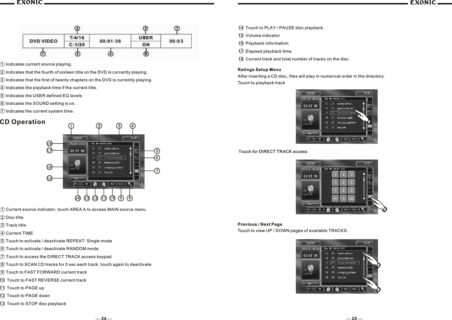 1  Indicates current source playing.2  Indicates that the fourth of sixteen title on the DVD is currently playing.3  Indicates that the first of twenty chapters on the DVD is currently playing.4  Indicates the playback time if the current title.5  Indicates the USER defined EQ levels6  Indicates the SOUND setting is on.7  Indicates the current system time. CD Operation1  Current source indicator, touch AREA A to access MAIN source menu2  Disc title3  Track title4  Current TIME5  Touch to activate / deactivate REPEAT: Single mode6  Touch to activate / deactivate RANDOM mode7  Touch to access the DIRECT TRACK access keypad8  Touch to SCAN CD tracks for 5 sec each track, touch again to deactivate9  Touch to FAST FORWARD current track10  Touch to FAST REVERSE current track11  Touch to PAGE up12  Touch to PAGE down13  Touch to STOP disc playback14  Touch to PLAY / PAUSE disc playback.15  Volume indicator16  Playback information17  Elapsed playback time.18  Current track and total number of tracks on the discRatings Setup MenuAfter inserting a CD disc, files will play in numerical order in the directory.Touch to playback trackTouch for DIRECT TRACK accessPrevious / Next PageTouch to view UP / DOWN pages of available TRACKS.24 251313 11111212 1010 99881414151516161717181811223344557766