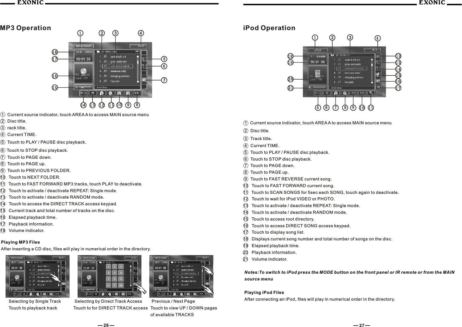 1 Current source indicator, touch AREA A to access MAIN source menu2 Disc title.3 rack title.4 Current TIME.5 Touch to PLAY / PAUSE disc playback.6   Touch to STOP disc playback.7 Touch to PAGE down.8 Touch to PAGE up.9 Touch to PREVIOUS FOLDER.10 Touch to NEXT FOLDER.11 Touch to FAST FORWARD MP3 tracks, touch PLAY to deactivate.12 Touch to activate / deactivate REPEAT: Single mode.13 Touch to activate / deactivate RANDOM mode.14 Touch to access the DIRECT TRACK access keypad.15 Current track and total number of tracks on the disc.16 Elapsed playback time.17 Playback information.18 Volume indicator. Previous / Next PageTouch to view UP / DOWN pages of available TRACKSSelecting by Single TrackTouch to playback track Selecting by Direct Track AccessTouch to for DIRECT TRACK access iPod Operation1  Current source indicator, touch AREA A to access MAIN source menu2   Disc title.3   Track title.4 Current TIME.5 Touch to PLAY / PAUSE disc playback.6 Touch to STOP disc playback.7 Touch to PAGE down.8 Touch to PAGE up.9 Touch to FAST REVERSE current song.10 Touch to FAST FORWARD current song.11 Touch to SCAN SONGS for 5sec each SONG, touch again to deactivate.12 Touch to wait for iPod VIDEO or PHOTO.13 Touch to activate / deactivate REPEAT: Single mode.14 Touch to activate / deactivate RANDOM mode.15 Touch to access root directory.16 Touch to access DIRECT SONG access keypad.17 Touch to display song list.18 Displays current song number and total number of songs on the disc.19 Elapsed playback time.20 Playback information.21 Volume indicator.Notes:To switch to iPod press the MODE button on the front panel or IR remote or from the MAIN source menuPlaying iPod FilesAfter connecting an iPod, files will play in numerical order in the directory.26 271313 661111 881212 771010 99991 01 0881 11 11414551515 21211616 202017171919181818181111222233334444557766151517171616121214141313MP3 OperationPlaying MP3 FilesAfter inserting a CD disc, files will play in numerical order in the directory.