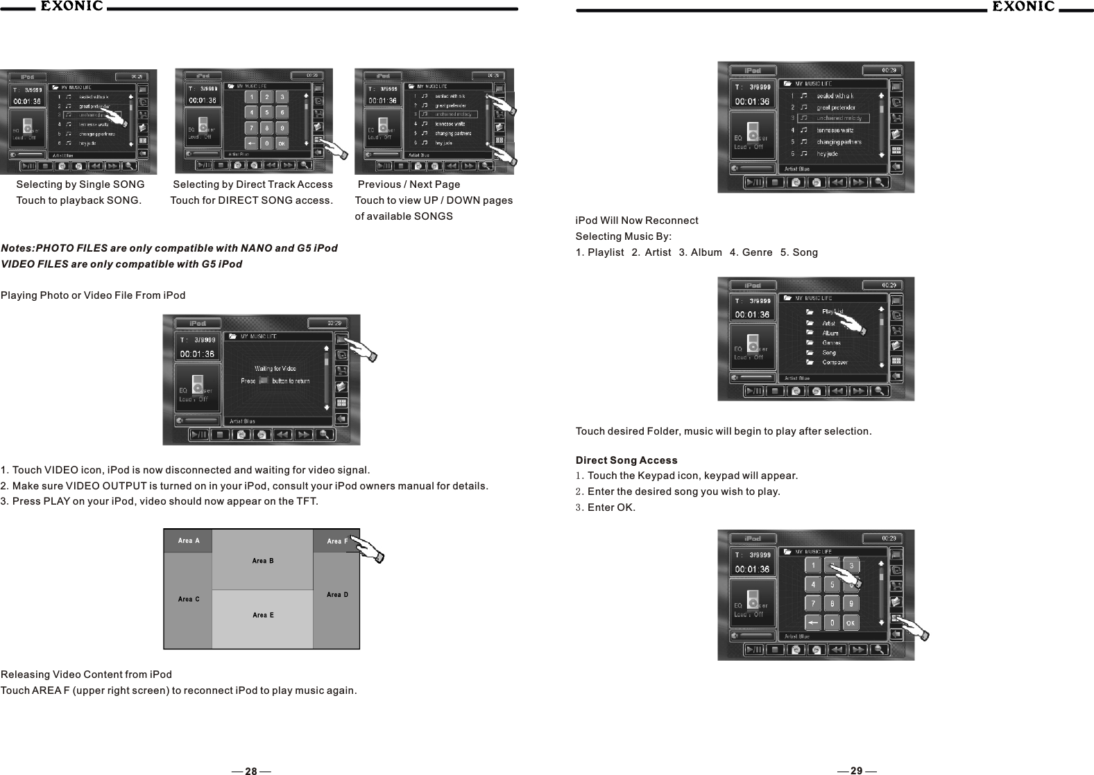  Previous / Next PageTouch to view UP / DOWN pagesof available SONGSSelecting by Single SONGTouch to playback SONG. Selecting by Direct Track AccessTouch for DIRECT SONG access.Notes:PHOTO FILES are only compatible with NANO and G5 iPodVIDEO FILES are only compatible with G5 iPodPlaying Photo or Video File From iPod1.Touch VIDEO icon, iPod is now disconnected and waiting for video signal.2.Make sure VIDEO OUTPUT is turned on in your iPod, consult your iPod owners manual for details.3.Press PLAY on your iPod, video should now appear on the TFT.Releasing Video Content from iPodTouch AREA F (upper right screen) to reconnect iPod to play music again.iPod Will Now ReconnectSelecting Music By:1.Playlist  2. Artist  3.Album  4.Genre  5.SongTouch desired Folder, music will begin to play after selection.Direct Song Access1.Touch the Keypad icon, keypad will appear.2.Enter the desired song you wish to play.3.Enter OK.28 29