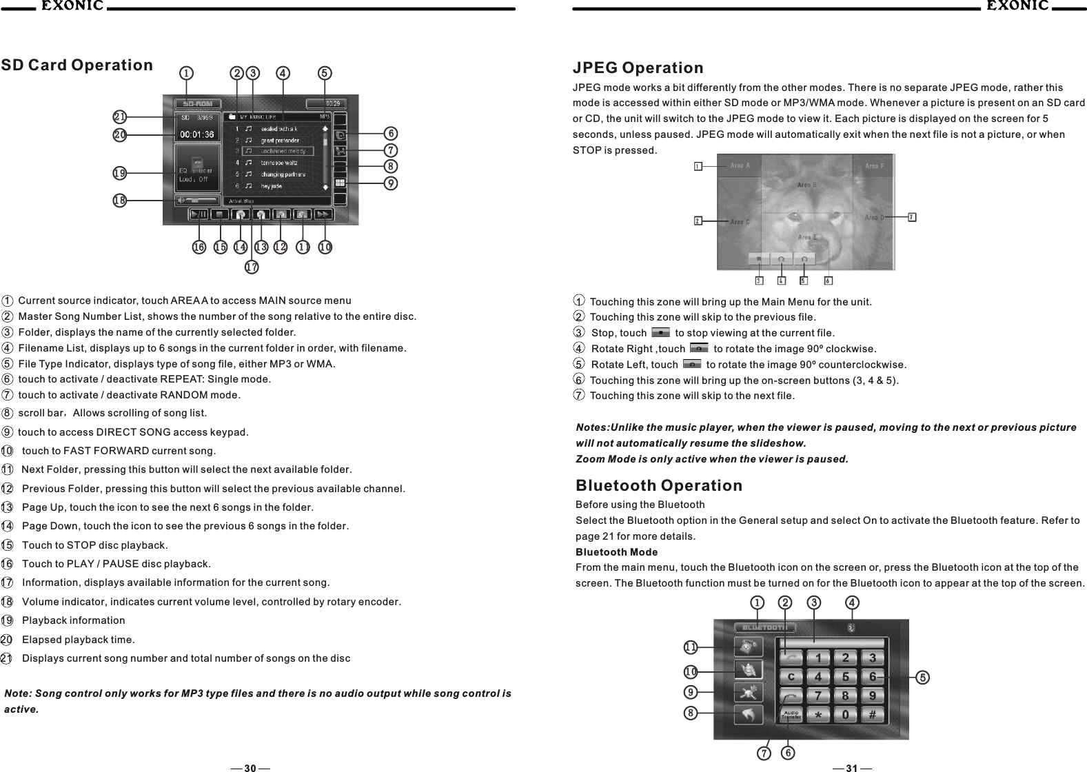 1   Current source indicator, touch AREA A to access MAIN source menu2 Master Song Number List, shows the number of the song relative to the entire disc.3 Folder, displays the name of the currently selected folder.4 Filename List, displays up to 6 songs in the current folder in order, with filename.5 File Type Indicator, displays type of song file, either MP3 or WMA.6 touch to activate / deactivate REPEAT: Single mode.7 touch to activate / deactivate RANDOM mode.8 scroll bar，Allows scrolling of song list.9   touch to access DIRECT SONG access keypad.10  touch to FAST FORWARD current song.11  Next Folder, pressing this button will select the next available folder.12  Previous Folder, pressing this button will select the previous available channel.13  Page Up, touch the icon to see the next 6 songs in the folder.14  Page Down, touch the icon to see the previous 6 songs in the folder.15  Touch to STOP disc playback.16  Touch to PLAY / PAUSE disc playback.17  Information, displays available information for the current song.18  Volume indicator, indicates current volume level, controlled by rotary encoder.19  Playback information20  Elapsed playback time.21  Displays current song number and total number of songs on the discNote: Song control only works for MP3 type files and there is no audio output while song control is active.JPEG Operation JPEG mode works a bit differently from the other modes. There is no separate JPEG mode, rather this mode is accessed within either SD mode or MP3/WMA mode. Whenever a picture is present on an SD card or CD, the unit will switch to the JPEG mode to view it. Each picture is displayed on the screen for 5 seconds, unless paused. JPEG mode will automatically exit when the next file is not a picture, or when STOP is pressed.1 Touching this zone will bring up the Main Menu for the unit.2 Touching this zone will skip to the previous file.3  Stop, touch       to stop viewing at the current file. 4  Rotate Right ,touch       to rotate the image 90&ordm; clockwise.5  Rotate Left, touch       to rotate the image 90&ordm; counterclockwise.6 Touching this zone will bring up the on-screen buttons (3, 4 &amp; 5).7 Touching this zone will skip to the next file.Notes:Unlike the music player, when the viewer is paused, moving to the next or previous picture will not automatically resume the slideshow.Zoom Mode is only active when the viewer is paused.Bluetooth OperationBefore using the BluetoothSelect the Bluetooth option in the General setup and select On to activate the Bluetooth feature. Refer to page 21 for more details.Bluetooth ModeFrom the main menu, touch the Bluetooth icon on the screen or, press the Bluetooth icon at the top of the screen. The Bluetooth function must be turned on for the Bluetooth icon to appear at the top of the screen.30 31131317171212 111177101066333344445566995577881515 14141616181888191999202010102121111111112222SD Card Operation