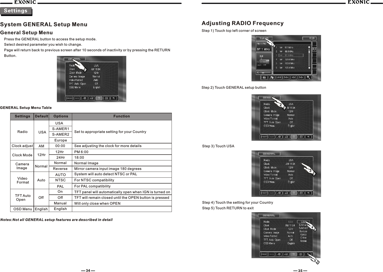 System GENERAL Setup MenuGeneral Setup MenuPress the GENERAL button to access the setup mode.Select desired parameter you wish to change.Page will return back to previous screen after 10 seconds of inactivity or by pressing the RETURN Button.SettingsGENERAL Setup Menu TableSettings Default Options FunctionRadio USAUSASet to appropriate setting for your CountryS-AMER1S-AMER2EuropeClock adjust AM 00:00 See adjusting the clock for more detailsClock Mode 12Hr 12Hr PM 6:0024Hr 18:00Camera Image NormalNormal Normal ImageReverse Mirror camera input image 180 degreesVideo Format AutoAUTONTSCPALSystem will auto detect NTSC or PALFor NTSC compatibilityFor PAL compatibilityTFT Auto Open Off OffOnManualTFT panel will automatically open when IGN is turned onTFT will remain closed until the OPEN button is pressedWill only close when OPENOSD Menu English EnglishNotes:Not all GENERAL setup features are described in detailAdjusting RADIO FrequencyStep 1) Touch top left corner of screenStep 2) Touch GENERAL setup buttonStep 3) Touch USA34 3523Step 4) Touch the setting for your Country Step 5) Touch RETURN to exit
