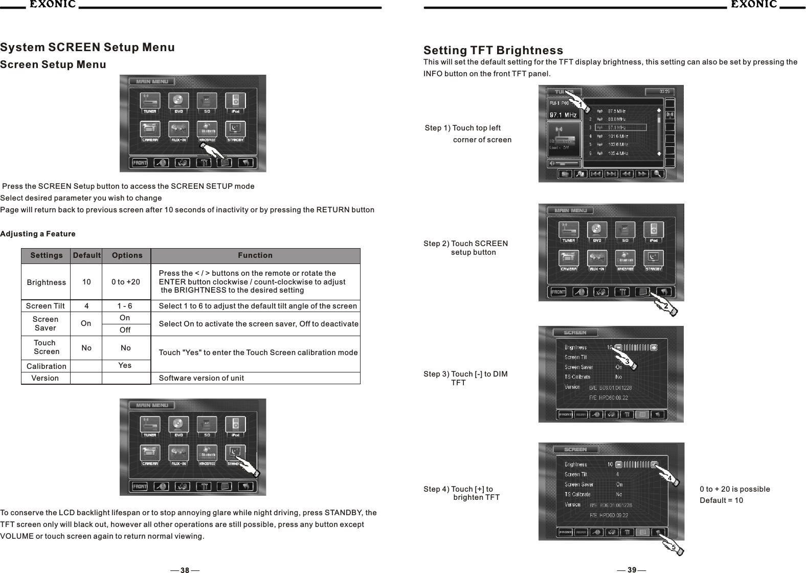 38 39System SCREEN Setup MenuScreen Setup Menu Press the SCREEN Setup button to access the SCREEN SETUP modeSelect desired parameter you wish to changePage will return back to previous screen after 10 seconds of inactivity or by pressing the RETURN buttonAdjusting a FeatureSettings Default Options Function Brightness 10 0 to +20Press the < / > buttons on the remote or rotate the ENTER button clockwise / count-clockwise to adjust the BRIGHTNESS to the desired settingScreen Tilt 4 1 - 6 Select 1 to 6 to adjust the default tilt angle of the screenScreen SaverOnOn Off Select On to activate the screen saver, Off to deactivateTouch "Yes" to enter the Touch Screen calibration modeNoNoTouch ScreenCalibrationVersionYesSetting TFT BrightnessThis will set the default setting for the TFT display brightness, this setting can also be set by pressing the INFO button on the front TFT panel.Step 2) Touch SCREEN     setup buttonStep 3) Touch [-] to DIM     TFTSoftware version of unit2To conserve the LCD backlight lifespan or to stop annoying glare while night driving, press STANDBY, the TFT screen only will black out, however all other operations are still possible, press any button except VOLUME or touch screen again to return normal viewing.Step 1) Touch top left corner of screen      Step 4) Touch [+] to      brighten TFT0 to + 20 is possibleDefault = 10
