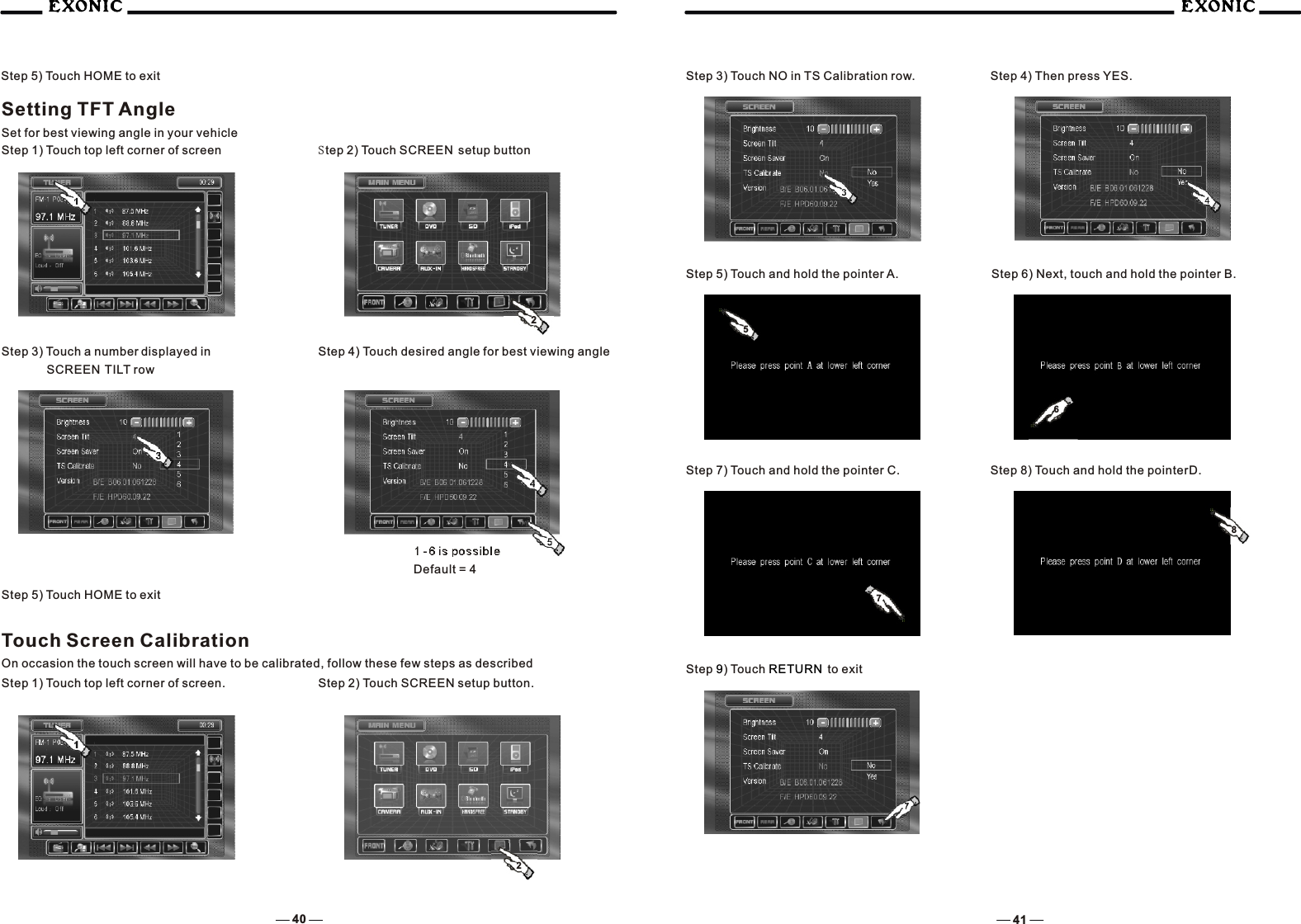 4140Step 5) Touch HOME to exitSetting TFT AngleSet for best viewing angle in your vehicleStep 2) Touch SCREEN  setup button Step 3) Touch a number displayed in       SCREEN TILT row Step 4) Touch desired angle for best viewing angle1 -6 is possibleDefault = 4Touch Screen CalibrationOn occasion the touch screen will have to be calibrated, follow these few steps as described2Step 5) Touch HOME to exitStep 1) Touch top left corner of screen2Step 2) Touch SCREEN setup button.Step 3) Touch NO in TS Calibration row.  Step 4) Then press YES.Step 1) Touch top left corner of screen.   Step 6) Next, touch and hold the pointer B. Step 5) Touch and hold the pointer A.  Step 7) Touch and hold the pointer C.   Step 8) Touch and hold the pointerD.  Step  ) Touch  to exit9 RETURN 5768