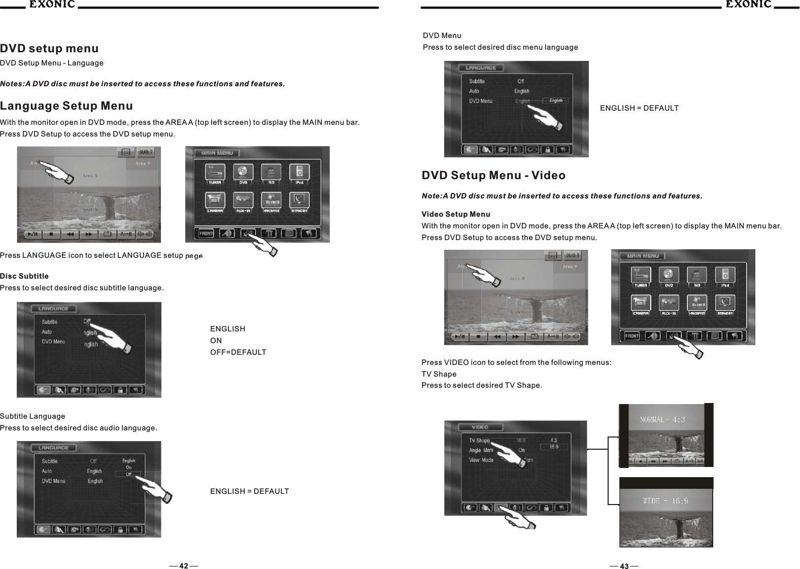 42 43DVD setup menuDVD Setup Menu - LanguageNotes:A DVD disc must be inserted to access these functions and features.Language Setup MenuWith the monitor open in DVD mode, press the AREA A (top left screen) to display the MAIN menu bar. Press DVD Setup to access the DVD setup menu.Press LANGUAGE icon to select LANGUAGE setup page.Disc SubtitlePress to select desired disc subtitle language.ENGLISHONOFF=DEFAULTSubtitle LanguagePress to select desired disc audio language.ENGLISH = DEFAULTDVD MenuPress to select desired disc menu languageENGLISH = DEFAULTPress VIDEO icon to select from the following menus:TV ShapePress to select desired TV Shape.DVD Setup Menu - VideoNote:A DVD disc must be inserted to access these functions and features.Video Setup MenuWith the monitor open in DVD mode, press the AREA A (top left screen) to display the MAIN menu bar.Press DVD Setup to access the DVD setup menu.