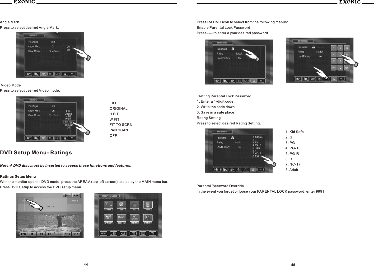 44 45Angle MarkPress to select desired Angle Mark. Video ModePress to select desired Video mode.FILLORIGINALH FITW FITFIT TO SCRNPAN SCANOFFDVD Setup Menu- RatingsNote:A DVD disc must be inserted to access these functions and features.Ratings Setup MenuWith the monitor open in DVD mode, press the AREA A (top left screen) to display the MAIN menu bar. Press DVD Setup to access the DVD setup menu.Press RATING icon to select from the following menus:Enable Parental Lock PasswordPress ---- to enter a your desired password. Setting Parental Lock Password1. Enter a 4-digit code2. Write the code down3. Save in a safe placeRating SettingPress to select desired Rating Setting.1. Kid Safe2. G3. PG4. PG-135. PG-R6. R7. NC-178. AdultParental Password OverrideIn the event you forget or loose your PARENTAL LOCK password, enter 9991
