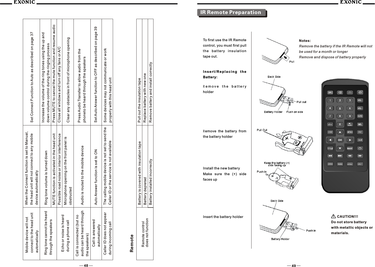 48 49Mobile device will not connect to the head unit automaticallyWhen the Connect function is set to Manual,the head unit will not connect to any mobiledevice automaticallySet Connect Function to Auto as described on page 37Ring tone cannot be heard through the speakersRing tone volume is turned down  Increase the volume of the ring tones using the up anddown volume control during the ringing processMUTE function is activated in the head unit Press MUTE to cancel the mute function and resume audio Echo or noise is heard during a phone callPossible road noise or interior interference Close all windows and turn off any fans or A/CMicrophone opening on the front panel is obstructed Clear any obstacles in front of microphone openingCall is connected (but noaudio can be heard throughthe speakers) Audio is routed to the mobile device  Press Audio Transfer to allow audio from thephoneto be heard through the speakersCall is answeredautomatically Auto Answer function is set to ON  Set Auto Answer function to OFF as described on page 39Caller ID does not appearduring incoming callThe calling mobile device is not set to send theCaller ID or the service is not availableSome devices may not communicate or workproperly with this head unitRemote control does not functionBattery is covered with insulation tape  Pull out the insulation tapeBattery depleted Replace battery with new oneBattery installed incorrectly  Remove battery and install correctlyRemoteTo first use the IR Remote control, you must first pull t h e  b a ttery  insulation tape out.I n s e r t / R e p l a c i n g  t h e Battery:Re m o v e   t h e   b a t t e r y  holderRemove  the  battery  from the battery holderInstall the new batteryMake  sure  the  (+)  side faces upInsert the battery holderNotes:Remove the battery if the IR Remote will not be used for a month or longerRemove and dispose of battery properly  CAUTION!!!Do not store battery with metallic objects or materials.IR Remote Preparation