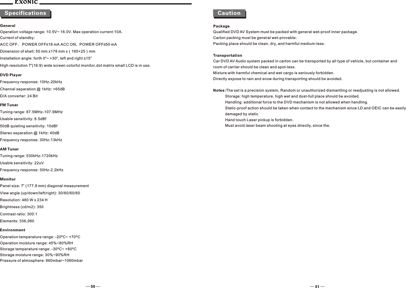 CautionPackageQualified DVD AV System must be packed with general wet-proof inner package.Carton packing must be general wet-provable:Packing place should be clean, dry, and harmful medium-less.TransportationCar DVD AV Audio system packed in carton can be transported by all type of vehicle, but container and room of carrier should be clean and spot-less.Mixture with harmful chemical and wet cargo is seriously forbidden.Directly expose to rain and snow during transporting should be avoided.Notes:The set is a precision system, Random or unauthorized dismantling or readjusting is not allowed.Storage: high temperature, high wet and dust-full place should be avoided.Handling: additional force to the DVD mechanism is not allowed when handling.Static-proof action should be taken when contact to the mechanism since LD and OEIC can be easily damaged by static.     Hand touch Laser pickup is forbidden.Must avoid laser beam shooting at eyes directly, since the.SpecificationsGeneralOperation voltage range: 10.5V~ 16.0V. Max operation current:10A.Current of standby:ACC OFF、 POWER OFF&le;18 mA ACC ON、POWER OFF&le;50 mADimension of shell: 50 mm x178 mm x（165+25）mmInstallation angle: forth 0&deg;~ +30&deg;, left and right &plusmn;15&deg;High resolution 7&rdquo;(16:9) wide screen colorful monitor,dot matrix small LCD is in use.DVD PlayerFrequency response: 10Hz-20kHzChannel separation @ 1kHz: >65dBD/A converter: 24 BitFM TunerTuning range: 87.5MHz-107.9MHzUsable sensitivity: 8.5dBf50dB quieting sensitivity: 10dBfStereo separation @ 1kHz: 40dBFrequency response: 30Hz-13kHzAM TunerTuning range: 530kHz-1720kHzUsable sensitivity: 22uVFrequency response: 30Hz-2.2kHzMonitorPanel size: 7&rdquo; (177.8 mm) diagonal measurementView angle (up/down/left/right): 30/60/60/60Resolution: 480 W x 234 HBrightness (cd/m2): 350Contrast ratio: 300:1Elements: 336,960EnvironmentOperation temperature range: -20&ordm;C~ +70&ordm;COperation moisture range: 45%~80%RHStorage temperature range: -30&ordm;C~ +80&ordm;CStorage moisture range: 30%~90%RHPressure of atmosphere: 860mbar~1060mbar50 51