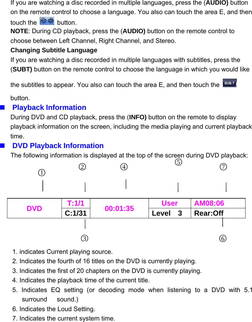 If you are watching a disc recorded in multiple languages, press the (AUDIO) buttonon the remote control to choose a language. You also can touch the area E, and thentouch the button.NOTE: During CD playback, press the (AUDIO) button on the remote control tochoose between Left Channel, Right Channel, and Stereo.Changing Subtitle LanguageIf you are watching a disc recorded in multiple languages with subtitles, press the(SUBT) button on the remote control to choose the language in which you would likethe subtitles to appear. You also can touch the area E, and then touch thebutton.Playback InformationDuring DVD and CD playback, press the (INFO) button on the remote to displayplayback information on the screen, including the media playing and current playbacktime.DVD Playback InformationThe following information is displayed at the top of the screen during DVD playback:1. indicates Current playing source.2. Indicates the fourth of 16 titles on the DVD is currently playing.3. Indicates the first of 20 chapters on the DVD is currently playing.4. Indicates the playback time of the current title.5. Indicates EQ setting (or decoding mode when listening to a DVD with 5.1surround sound.)6. Indicates the Loud Setting.7. Indicates the current system time.DVD T:1/1 00:01:35 User AM08:06C:1/31 Level 3 Rear:Off3○4○6○2○5○7○1○