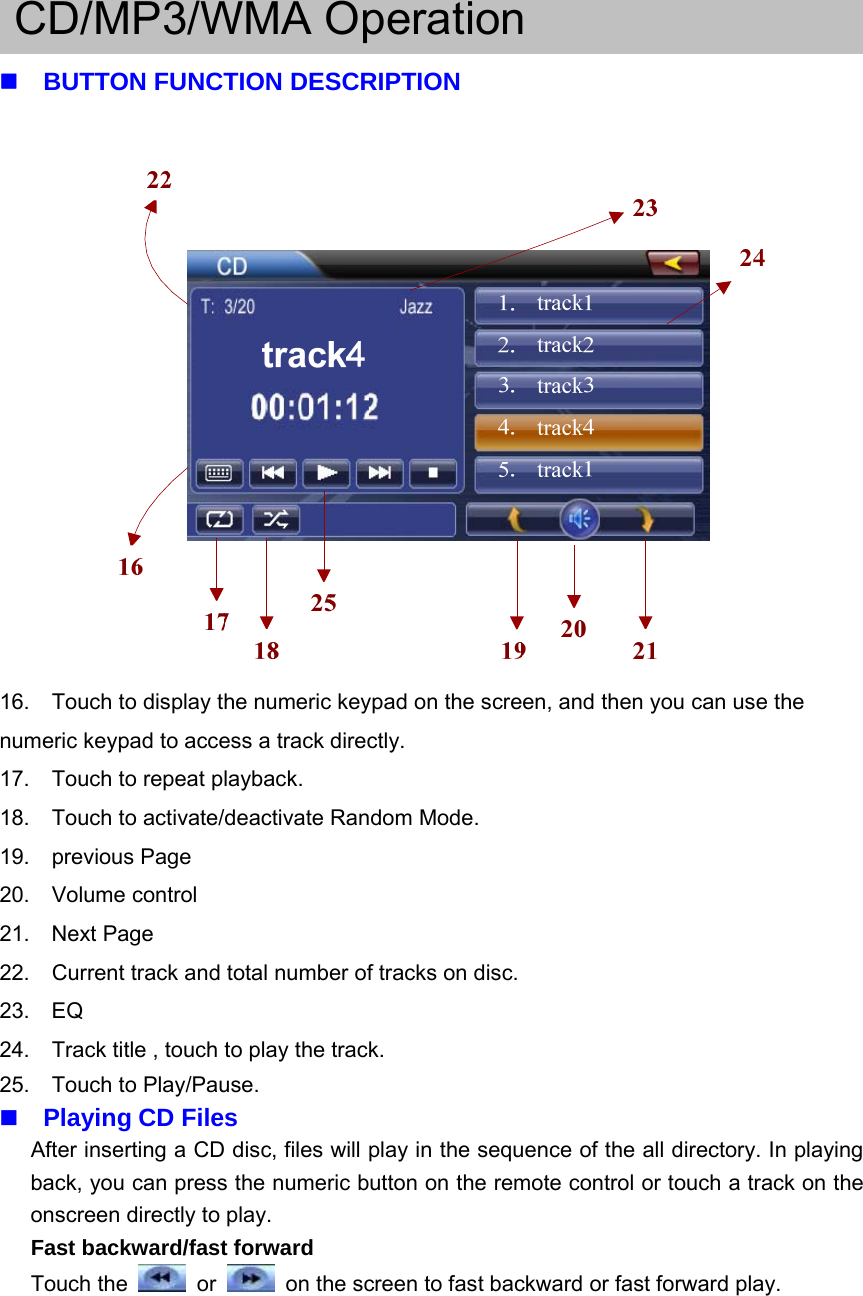 CD/MP3/WMA OperationBUTTON FUNCTION DESCRIPTION16. Touch to display the numeric keypad on the screen, and then you can use thenumeric keypad to access a track directly.17. Touch to repeat playback.18. Touch to activate/deactivate Random Mode.19. previous Page20. Volume control21. Next Page22. Current track and total number of tracks on disc.23. EQ24. Track title , touch to play the track.25. Touch to Play/Pause.Playing CD FilesAfter inserting a CD disc, files will play in the sequence of the all directory. In playingback, you can press the numeric button on the remote control or touch a track on theonscreen directly to play.Fast backward/fast forwardTouch the or on the screen to fast backward or fast forward play.