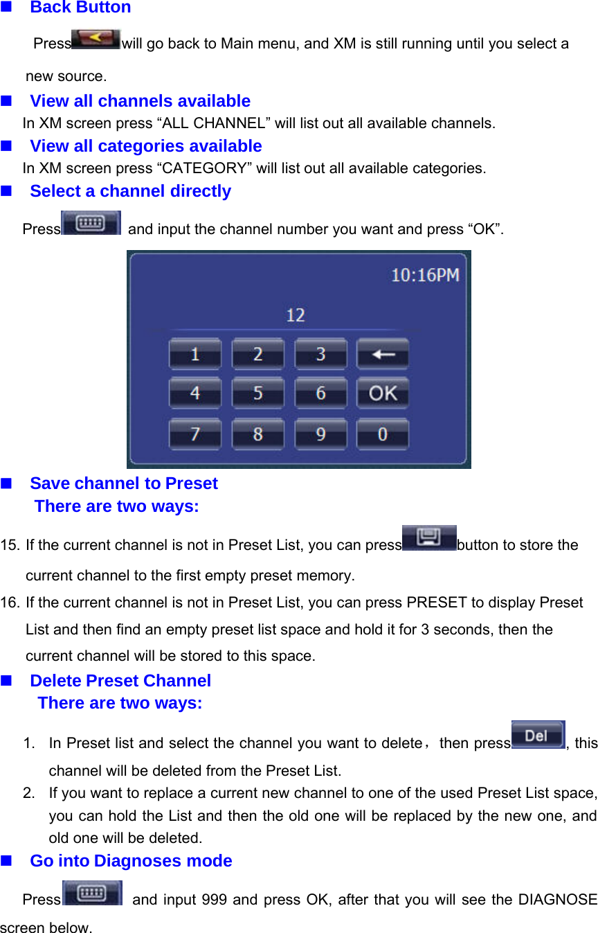 Back ButtonPress will go back to Main menu, and XM is still running until you select anew source.View all channels availableIn XM screen press &ldquo;ALL CHANNEL&rdquo; will list out all available channels.View all categories availableIn XM screen press &ldquo;CATEGORY&rdquo; will list out all available categories.Select a channel directlyPress and input the channel number you want and press &ldquo;OK&rdquo;.Save channel to PresetThere are two ways:15. If the current channel is not in Preset List, you can press button to store thecurrent channel to the first empty preset memory.16. If the current channel is not in Preset List, you can press PRESET to display PresetList and then find an empty preset list space and hold it for 3 seconds, then thecurrent channel will be stored to this space.Delete Preset ChannelThere are two ways:1. In Preset list and select the channel you want to delete，then press , thischannel will be deleted from the Preset List.2. If you want to replace a current new channel to one of the used Preset List space,you can hold the List and then the old one will be replaced by the new one, andold one will be deleted.Go into Diagnoses modePress and input 999 and press OK, after that you will see the DIAGNOSEscreen below.