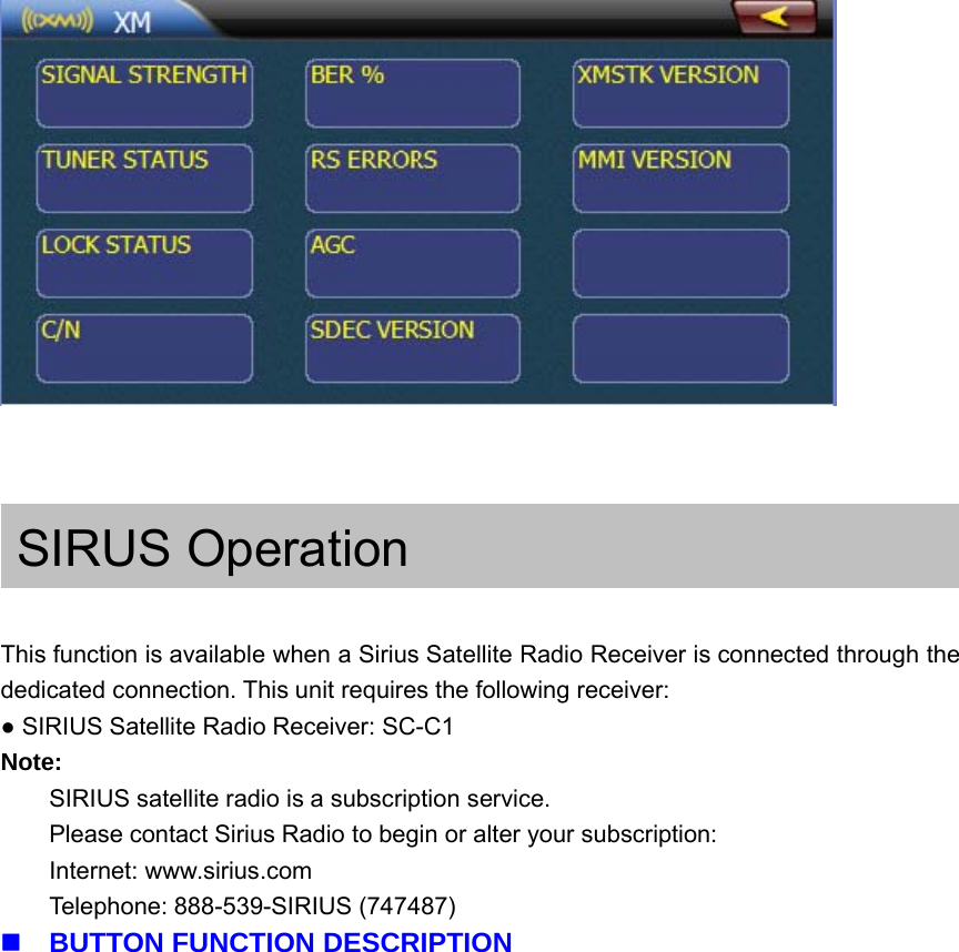SIRUS OperationThis function is available when a Sirius Satellite Radio Receiver is connected through thededicated connection. This unit requires the following receiver:●SIRIUS Satellite Radio Receiver: SC-C1Note:SIRIUS satellite radio is a subscription service.Please contact Sirius Radio to begin or alter your subscription:Internet: www.sirius.comTelephone: 888-539-SIRIUS (747487)BUTTON FUNCTION DESCRIPTION