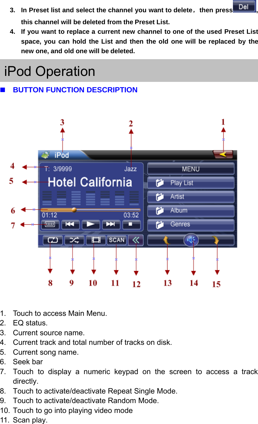 3. In Preset list and select the channel you want to delete，then press ,this channel will be deleted from the Preset List.4. If you want to replace a current new channel to one of the used Preset Listspace, you can hold the List and then the old one will be replaced by thenew one, and old one will be deleted.iPod OperationBUTTON FUNCTION DESCRIPTION1. Touch to access Main Menu.2. EQ status.3. Current source name.4. Current track and total number of tracks on disk.5. Current song name.6. Seek bar7. Touch to display a numeric keypad on the screen to access a trackdirectly.8. Touch to activate/deactivate Repeat Single Mode.9. Touch to activate/deactivate Random Mode.10. Touch to go into playing video mode11. Scan play.