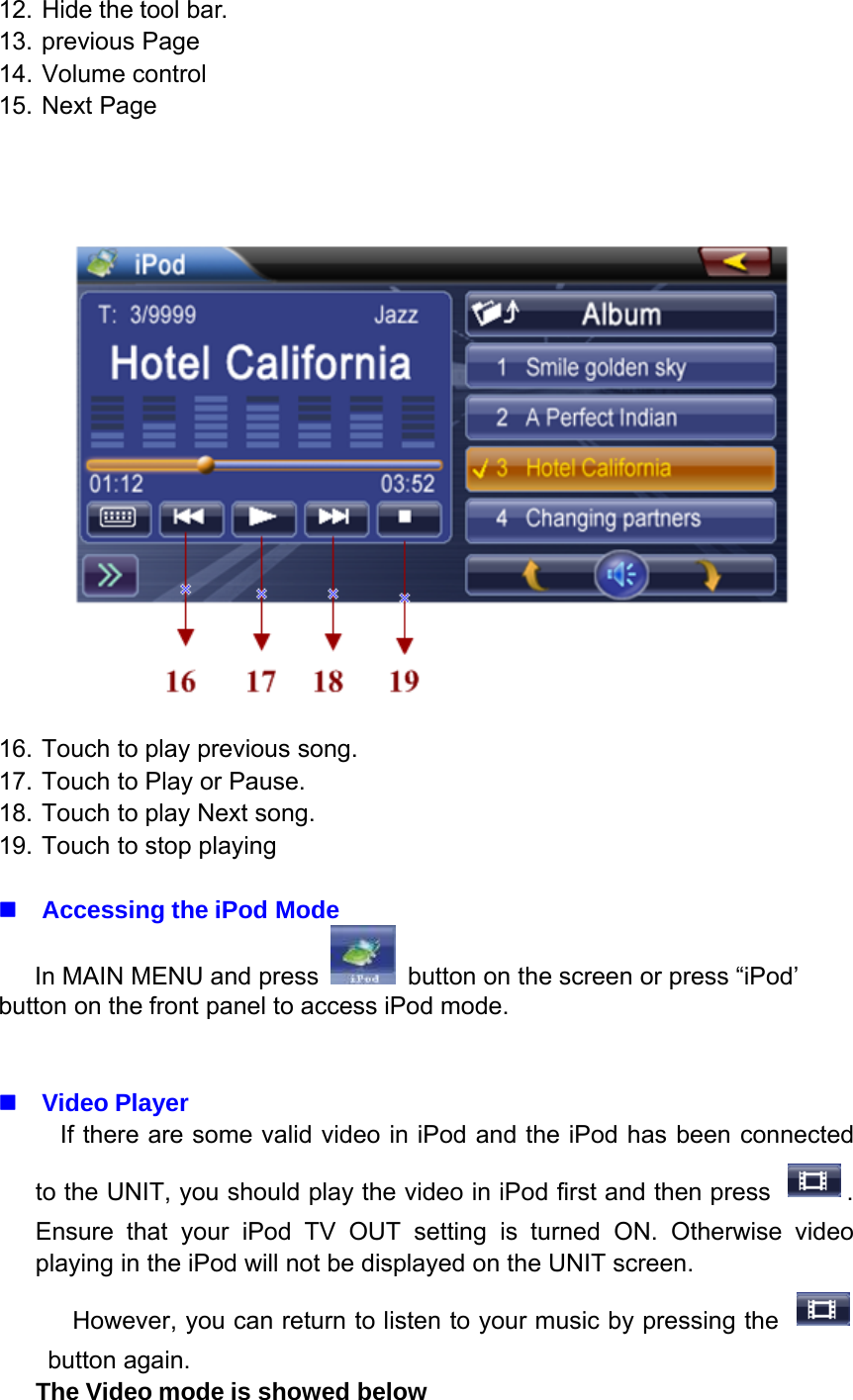 12. Hide the tool bar.13. previous Page14. Volume control15. Next Page16. Touch to play previous song.17. Touch to Play or Pause.18. Touch to play Next song.19. Touch to stop playingAccessing the iPod ModeIn MAIN MENU and press button on the screen or press &ldquo;iPod&rsquo;button on the front panel to access iPod mode.Video PlayerIf there are some valid video in iPod and the iPod has been connectedto the UNIT, you should play the video in iPod first and then press .Ensure that your iPod TV OUT setting is turned ON. Otherwise videoplaying in the iPod will not be displayed on the UNIT screen.However, you can return to listen to your music by pressing thebutton again.The Video mode is showed below