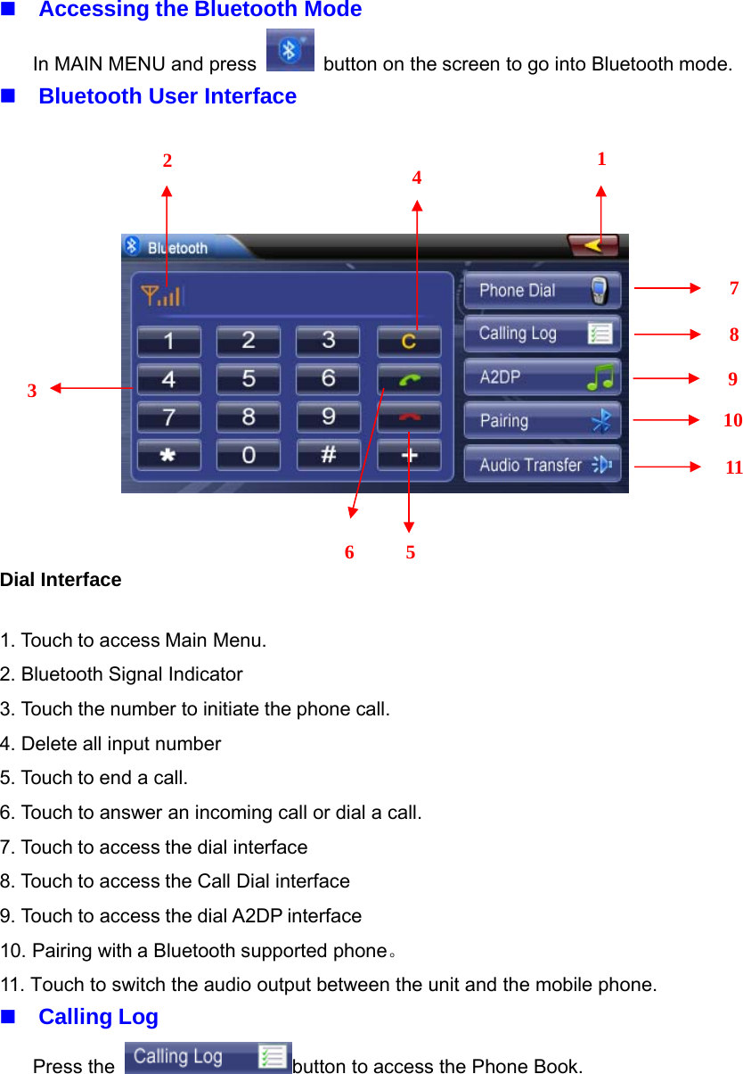 Accessing the Bluetooth ModeIn MAIN MENU and press button on the screen to go into Bluetooth mode.Bluetooth User InterfaceDial Interface1. Touch to access Main Menu.2. Bluetooth Signal Indicator3. Touch the number to initiate the phone call.4. Delete all input number5.Touchtoendacall.6. Touch to answer an incoming call or dial a call.7. Touch to access the dial interface8. Touch to access the Call Dial interface9. Touch to access the dial A2DP interface10. Pairing with a Bluetooth supported phone。11. Touch to switch the audio output between the unit and the mobile phone.Calling LogPress the button to access the Phone Book.2354167891011