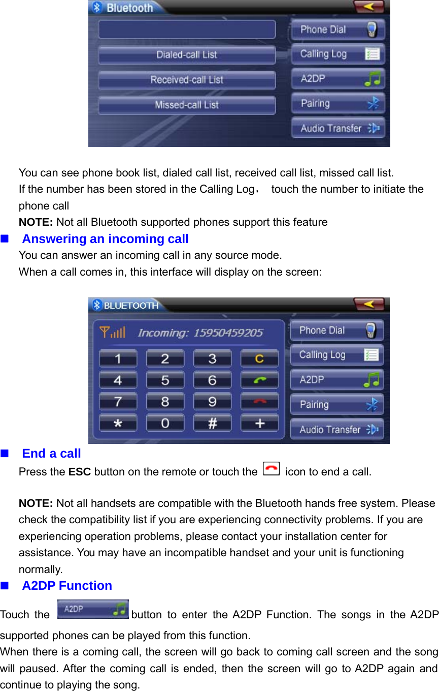 You can see phone book list, dialed call list, received call list, missed call list.If the number has been stored in the Calling Log，touch the number to initiate thephone callNOTE: Not all Bluetooth supported phones support this featureAnswering an incoming callYou can answer an incoming call in any source mode.When a call comes in, this interface will display on the screen:End a callPress the ESC button on the remote or touch the icon to end a call.NOTE: Not all handsets are compatible with the Bluetooth hands free system. Pleasecheck the compatibility list if you are experiencing connectivity problems. If you areexperiencing operation problems, please contact your installation center forassistance. You may have an incompatible handset and your unit is functioningnormally.A2DP FunctionTouch the button to enter the A2DP Function. The songs in the A2DPsupported phones can be played from this function.When there is a coming call, the screen will go back to coming call screen and the songwill paused. After the coming call is ended, then the screen will go to A2DP again andcontinue to playing the song.