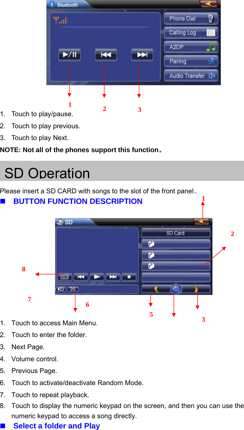 1. Touch to play/pause.2. Touch to play previous.3. Touch to play Next.NOTE: Not all of the phones support this function。SD OperationPlease insert a SD CARD with songs to the slot of the front panel。BUTTON FUNCTION DESCRIPTION1. Touch to access Main Menu.2. Touch to enter the folder.3. Next Page.4. Volume control.5. Previous Page.6. Touch to activate/deactivate Random Mode.7. Touch to repeat playback.8. Touch to display the numeric keypad on the screen, and then you can use thenumeric keypad to access a song directly.Select a folder and Play3211235678