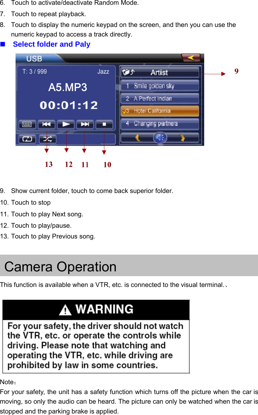 6. Touch to activate/deactivate Random Mode.7. Touch to repeat playback.8. Touch to display the numeric keypad on the screen, and then you can use thenumeric keypad to access a track directly.Select folder and Paly9. Show current folder, touch to come back superior folder.10. Touch to stop11. Touch to play Next song.12. Touch to play/pause.13. Touch to play Previous song.Camera OperationThis function is available when a VTR, etc. is connected to the visual terminal.、Note：For your safety, the unit has a safety function which turns off the picture when the car ismoving, so only the audio can be heard. The picture can only be watched when the car isstopped and the parking brake is applied.