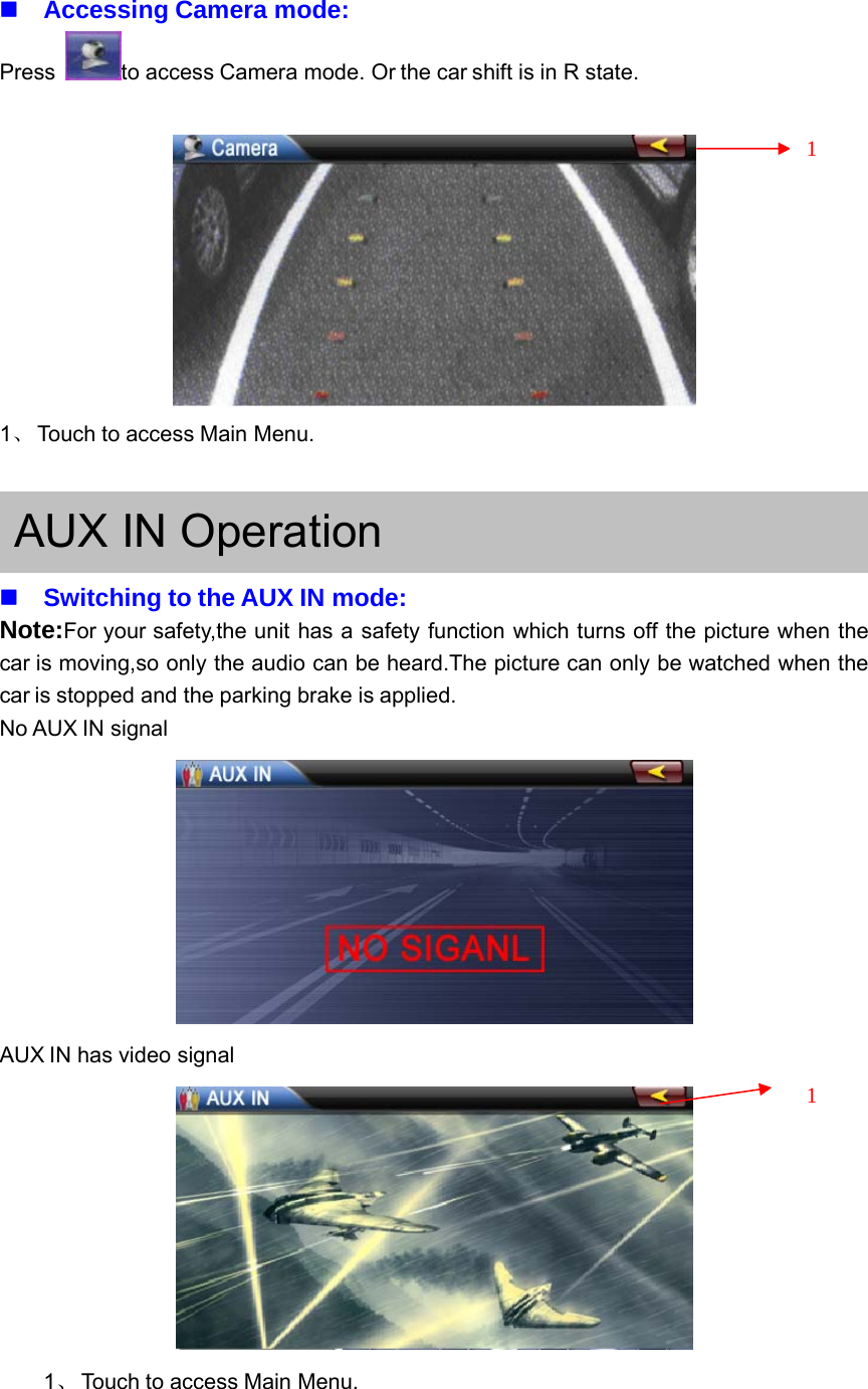 Accessing Camera mode:Press to access Camera mode. Or the car shift is in R state.1、Touch to access Main Menu.AUX IN OperationSwitching to the AUX IN mode:Note:For your safety,the unit has a safety function which turns off the picture when thecar is moving,so only the audio can be heard.The picture can only be watched when thecar is stopped and the parking brake is applied.No AUX IN signalAUX IN has video signal1、Touch to access Main Menu.11
