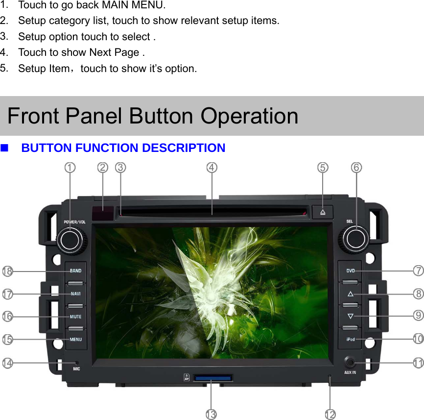 1. Touch to go back MAIN MENU.2. Setup category list, touch to show relevant setup items.3. Setupoptiontouchtoselect.4. Touch to show Next Page .5. Setup Item，touch to show it&rsquo;s option.Front Panel Button OperationBUTTON FUNCTION DESCRIPTION