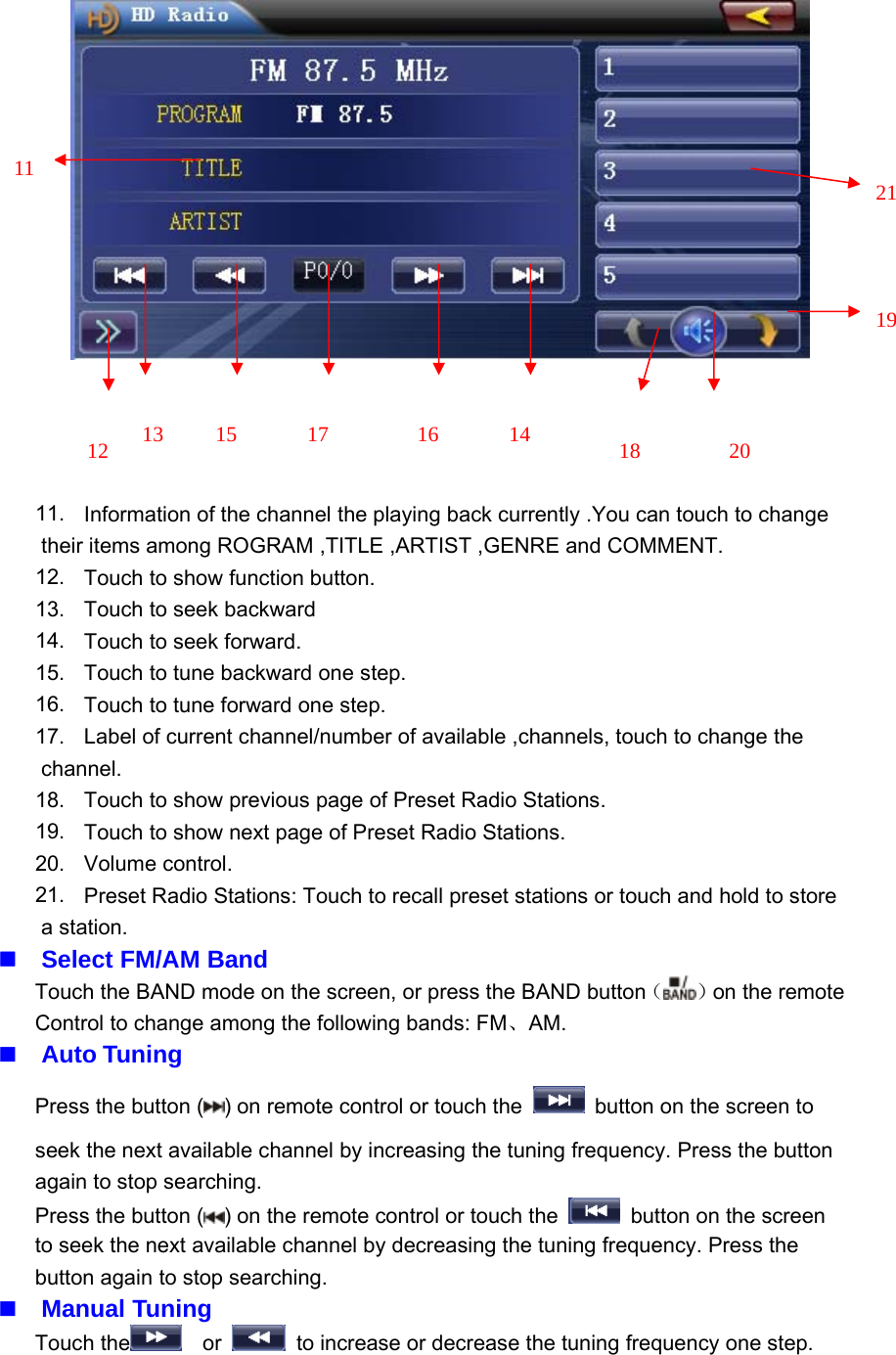 11. Information of the channel the playing back currently .You can touch to changetheir items among ROGRAM ,TITLE ,ARTIST ,GENRE and COMMENT.12. Touch to show function button.13. Touch to seek backward14. Touch to seek forward.15. Touch to tune backward one step.16. Touch to tune forward one step.17. Label of current channel/number of available ,channels, touch to change thechannel.18. Touch to show previous page of Preset Radio Stations.19. Touch to show next page of Preset Radio Stations.20. Volume control.21. Preset Radio Stations: Touch to recall preset stations or touch and hold to storea station.Select FM/AM BandTouch the BAND mode on the screen, or press the BAND button（）on the remoteControl to change among the following bands: FM、AM.Auto TuningPress the button ( ) on remote control or touch the button on the screen toseek the next available channel by increasing the tuning frequency. Press the buttonagain to stop searching.Press the button ( ) on the remote control or touch the button on the screento seek the next available channel by decreasing the tuning frequency. Press thebutton again to stop searching.Manual TuningTouch the or to increase or decrease the tuning frequency one step.2019211814161715131211