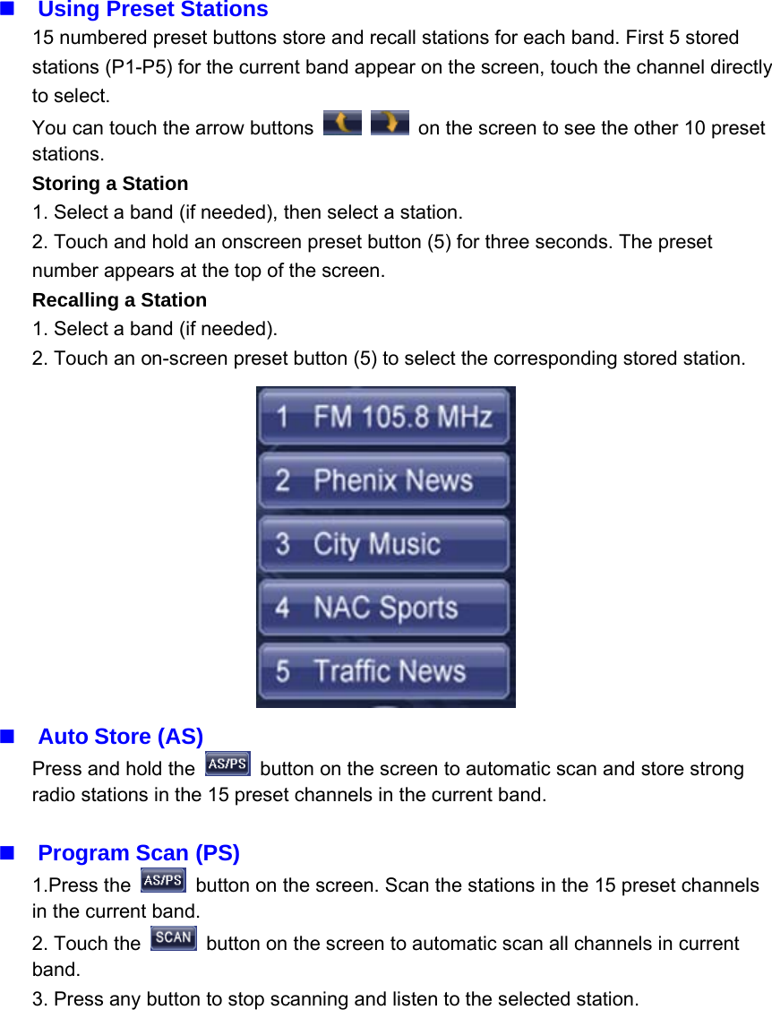 Using Preset Stations15 numbered preset buttons store and recall stations for each band. First 5 storedstations (P1-P5) for the current band appear on the screen, touch the channel directlyto select.You can touch the arrow buttons on the screen to see the other 10 presetstations.Storing a Station1. Select a band (if needed), then select a station.2. Touch and hold an onscreen preset button (5) for three seconds. The presetnumber appears at the top of the screen.Recalling a Station1. Select a band (if needed).2. Touch an on-screen preset button (5) to select the corresponding stored station.Auto Store (AS)Press and hold the button on the screen to automatic scan and store strongradio stations in the 15 preset channels in the current band.Program Scan (PS)1.Press the button on the screen. Scan the stations in the 15 preset channelsin the current band.2. Touch the button on the screen to automatic scan all channels in currentband.3. Press any button to stop scanning and listen to the selected station.