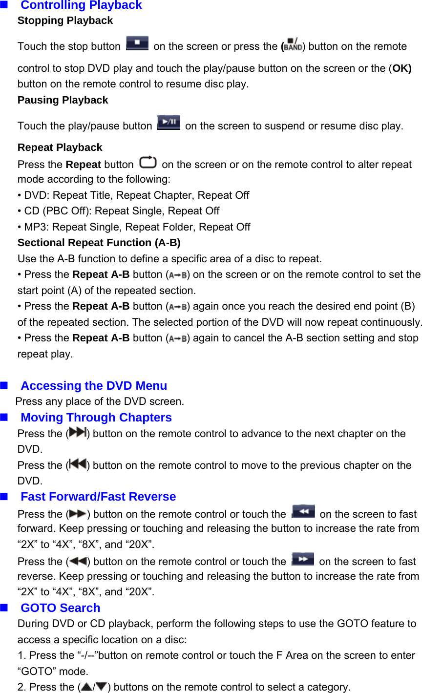 Controlling PlaybackStopping PlaybackTouch the stop button on the screen or press the ()buttonontheremotecontrol to stop DVD play and touch the play/pause button on the screen or the (OK)button on the remote control to resume disc play.Pausing PlaybackTouch the play/pause button on the screen to suspend or resume disc play.Repeat PlaybackPress the Repeat button on the screen or on the remote control to alter repeatmode according to the following:&bull; DVD: Repeat Title, Repeat Chapter, Repeat Off&bull; CD (PBC Off): Repeat Single, Repeat Off&bull; MP3: Repeat Single, Repeat Folder, Repeat OffSectional Repeat Function (A-B)Use the A-B function to define a specific area of a disc to repeat.&bull;PresstheRepeat A-B button ( ) on the screen or on the remote control to set thestart point (A) of the repeated section.&bull;PresstheRepeat A-B button ( ) again once you reach the desired end point (B)of the repeated section. The selected portion of the DVD will now repeat continuously.&bull;PresstheRepeat A-B button ( ) again to cancel the A-B section setting and stoprepeat play.Accessing the DVD MenuPress any place of the DVD screen.Moving Through ChaptersPress the ( ) button on the remote control to advance to the next chapter on theDVD.Press the ( ) button on the remote control to move to the previous chapter on theDVD.Fast Forward/Fast ReversePress the ( ) button on the remote control or touch the on the screen to fastforward. Keep pressing or touching and releasing the button to increase the rate from&ldquo;2X&rdquo; to &ldquo;4X&rdquo;, &ldquo;8X&rdquo;, and &ldquo;20X&rdquo;.Press the ( ) button on the remote control or touch the on the screen to fastreverse. Keep pressing or touching and releasing the button to increase the rate from&ldquo;2X&rdquo; to &ldquo;4X&rdquo;, &ldquo;8X&rdquo;, and &ldquo;20X&rdquo;.GOTO SearchDuring DVD or CD playback, perform the following steps to use the GOTO feature toaccess a specific location on a disc:1. Press the &ldquo;-/--&rdquo;button on remote control or touch the F Area on the screen to enter&ldquo;GOTO&rdquo; mode.2. Press the ( / ) buttons on the remote control to select a category.