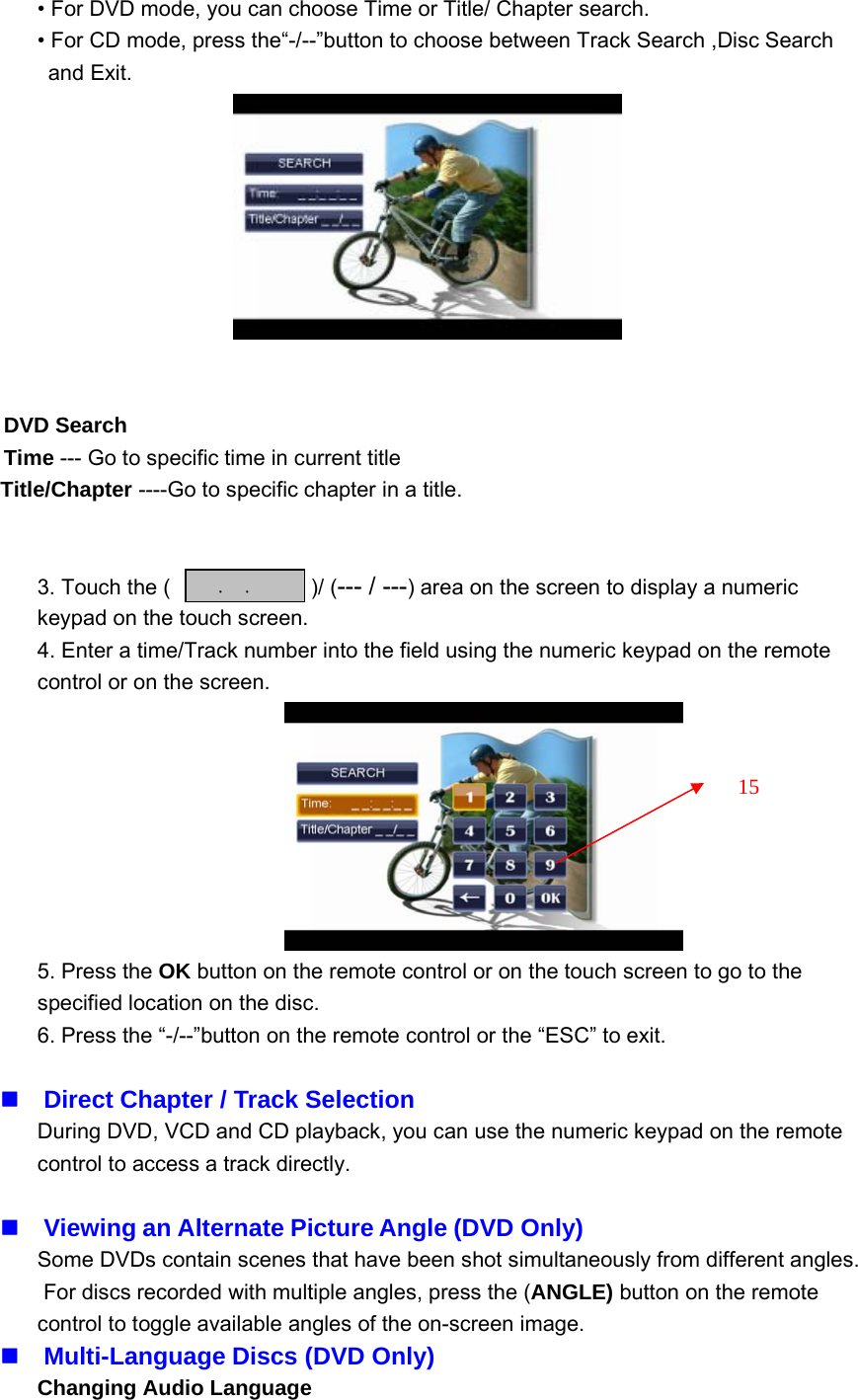 &bull; For DVD mode, you can choose Time or Title/ Chapter search.&bull; For CD mode, press the&ldquo;-/--&rdquo;button to choose between Track Search ,Disc Searchand Exit.DVD SearchTime --- Go to specific time in current titleTitle/Chapter ----Go to specific chapter in a title.3. Touch the ( )/ (--- / ---) area on the screen to display a numerickeypad on the touch screen.4. Enter a time/Track number into the field using the numeric keypad on the remotecontrol or on the screen.5. Press the OK button on the remote control or on the touch screen to go to thespecified location on the disc.6. Press the &ldquo;-/--&rdquo;button on the remote control or the &ldquo;ESC&rdquo; to exit.Direct Chapter / Track SelectionDuring DVD, VCD and CD playback, you can use the numeric keypad on the remotecontrol to access a track directly.Viewing an Alternate Picture Angle (DVD Only)Some DVDs contain scenes that have been shot simultaneously from different angles.For discs recorded with multiple angles, press the (ANGLE) button on the remotecontrol to toggle available angles of the on-screen image.Multi-Language Discs (DVD Only)Changing Audio Language::15