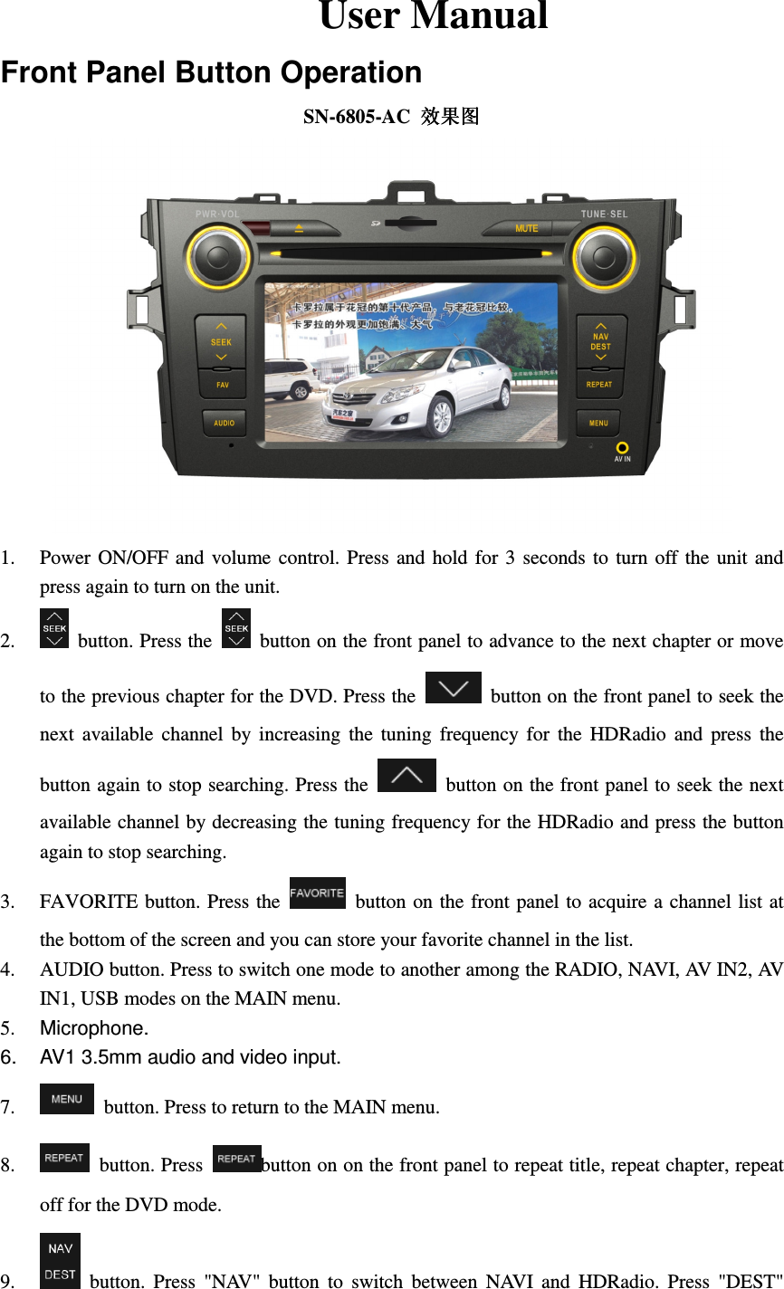     User Manual Front Panel Button Operation SN-6805-AC  效果图效果图效果图效果图  1. Power  ON/OFF  and  volume  control.  Press  and  hold  for 3  seconds to turn off  the  unit  and press again to turn on the unit. 2.   button. Press the    button on the front panel to advance to the next chapter or move to the previous chapter for the DVD. Press the    button on the front panel to seek the next  available  channel  by  increasing  the  tuning  frequency  for  the  HDRadio  and  press  the button again to stop searching. Press the    button on the front panel to seek the next available channel by decreasing the tuning frequency for the HDRadio and press the button again to stop searching. 3. FAVORITE button. Press the    button on the front panel  to acquire a  channel list at the bottom of the screen and you can store your favorite channel in the list.   4. AUDIO button. Press to switch one mode to another among the RADIO, NAVI, AV IN2, AV IN1, USB modes on the MAIN menu.   5.  Microphone. 6.  AV1 3.5mm audio and video input. 7.   button. Press to return to the MAIN menu. 8.   button. Press  button on on the front panel to repeat title, repeat chapter, repeat off for the DVD mode. 9.   button.  Press  "NAV"  button  to  switch  between  NAVI  and  HDRadio.  Press  "DEST" 