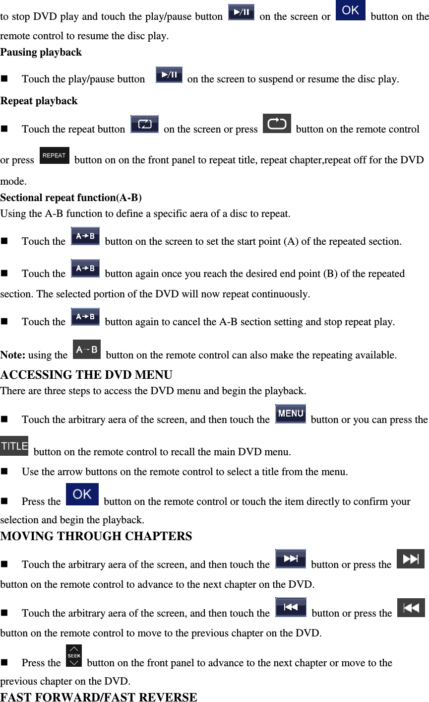 to stop DVD play and touch the play/pause button    on the screen or    button on the remote control to resume the disc play. Pausing playback  Touch the play/pause button      on the screen to suspend or resume the disc play. Repeat playback  Touch the repeat button    on the screen or press    button on the remote control or press    button on on the front panel to repeat title, repeat chapter,repeat off for the DVD mode. Sectional repeat function(A-B) Using the A-B function to define a specific aera of a disc to repeat.  Touch the    button on the screen to set the start point (A) of the repeated section.  Touch the    button again once you reach the desired end point (B) of the repeated section. The selected portion of the DVD will now repeat continuously.  Touch the    button again to cancel the A-B section setting and stop repeat play. Note: using the   button on the remote control can also make the repeating available. ACCESSING THE DVD MENU There are three steps to access the DVD menu and begin the playback.  Touch the arbitrary aera of the screen, and then touch the    button or you can press the   button on the remote control to recall the main DVD menu.  Use the arrow buttons on the remote control to select a title from the menu.  Press the    button on the remote control or touch the item directly to confirm your selection and begin the playback. MOVING THROUGH CHAPTERS  Touch the arbitrary aera of the screen, and then touch the    button or press the   button on the remote control to advance to the next chapter on the DVD.  Touch the arbitrary aera of the screen, and then touch the    button or press the   button on the remote control to move to the previous chapter on the DVD.  Press the    button on the front panel to advance to the next chapter or move to the previous chapter on the DVD. FAST FORWARD/FAST REVERSE 