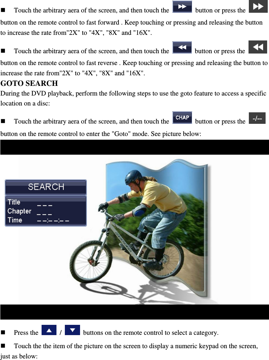  Touch the arbitrary aera of the screen, and then touch the    button or press the   button on the remote control to fast forward . Keep touching or pressing and releasing the button to increase the rate from"2X" to "4X", "8X" and "16X".  Touch the arbitrary aera of the screen, and then touch the    button or press the   button on the remote control to fast reverse . Keep touching or pressing and releasing the button to increase the rate from"2X" to "4X", "8X" and "16X". GOTO SEARCH During the DVD playback, perform the following steps to use the goto feature to access a specific location on a disc:  Touch the arbitrary aera of the screen, and then touch the    button or press the   button on the remote control to enter the "Goto" mode. See picture below:   Press the    /    buttons on the remote control to select a category.  Touch the the item of the picture on the screen to display a numeric keypad on the screen, just as below: 