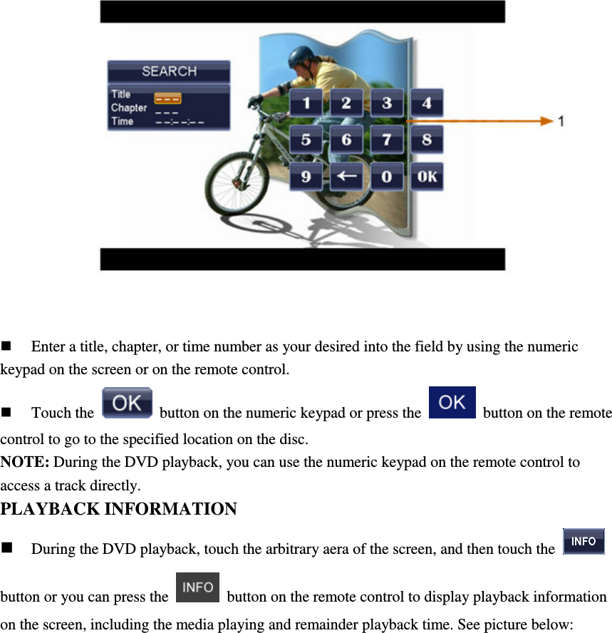   Enter a title, chapter, or time number as your desired into the field by using the numeric keypad on the screen or on the remote control.  Touch the    button on the numeric keypad or press the    button on the remote control to go to the specified location on the disc. NOTE: During the DVD playback, you can use the numeric keypad on the remote control to access a track directly. PLAYBACK INFORMATION  During the DVD playback, touch the arbitrary aera of the screen, and then touch the   button or you can press the    button on the remote control to display playback information on the screen, including the media playing and remainder playback time. See picture below: 