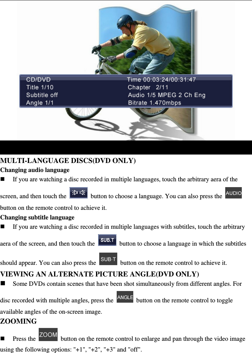  MULTI-LANGUAGE DISCS(DVD ONLY) Changing audio language  If you are watching a disc recorded in multiple languages, touch the arbitrary aera of the screen, and then touch the    button to choose a language. You can also press the   button on the remote control to achieve it. Changing subtitle language  If you are watching a disc recorded in multiple languages with subtitles, touch the arbitrary aera of the screen, and then touch the    button to choose a language in which the subtitles should appear. You can also press the    button on the remote control to achieve it. VIEWING AN ALTERNATE PICTURE ANGLE(DVD ONLY)  Some DVDs contain scenes that have been shot simultaneously from different angles. For disc recorded with multiple angles, press the    button on the remote control to toggle available angles of the on-screen image. ZOOMING    Press the    button on the remote control to enlarge and pan through the video image using the following options: "+1", "+2", "+3" and "off".     