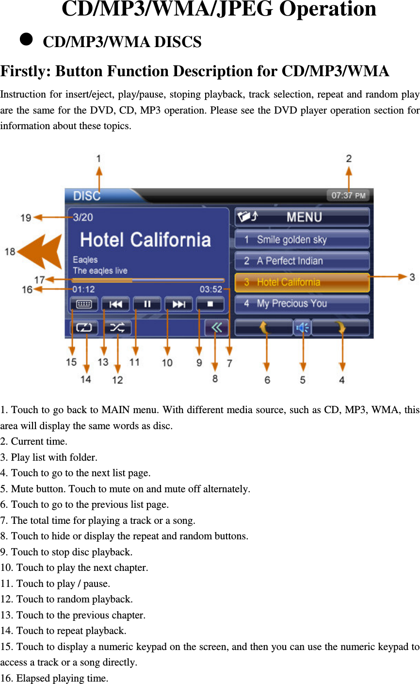 CD/MP3/WMA/JPEG Operation  CD/MP3/WMA DISCS Firstly: Button Function Description for CD/MP3/WMA Instruction for insert/eject, play/pause, stoping playback, track selection, repeat and random play are the same for the DVD, CD, MP3 operation. Please see the DVD player operation section for information about these topics.  1. Touch to go back to MAIN menu. With different media source, such as CD, MP3, WMA, this area will display the same words as disc. 2. Current time. 3. Play list with folder. 4. Touch to go to the next list page. 5. Mute button. Touch to mute on and mute off alternately. 6. Touch to go to the previous list page. 7. The total time for playing a track or a song. 8. Touch to hide or display the repeat and random buttons. 9. Touch to stop disc playback. 10. Touch to play the next chapter. 11. Touch to play / pause. 12. Touch to random playback. 13. Touch to the previous chapter. 14. Touch to repeat playback. 15. Touch to display a numeric keypad on the screen, and then you can use the numeric keypad to access a track or a song directly. 16. Elapsed playing time. 