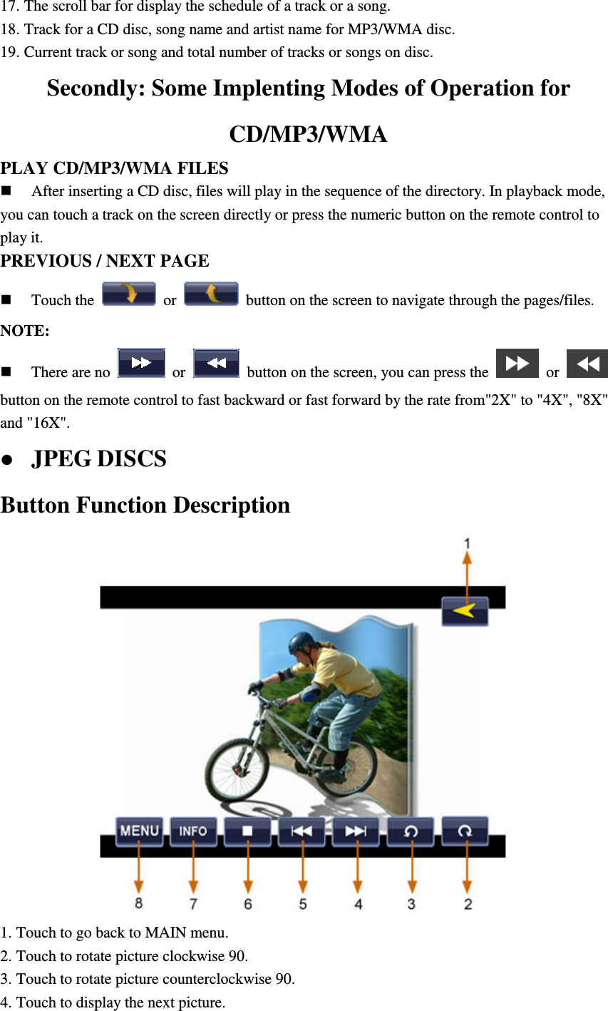17. The scroll bar for display the schedule of a track or a song. 18. Track for a CD disc, song name and artist name for MP3/WMA disc. 19. Current track or song and total number of tracks or songs on disc. Secondly: Some Implenting Modes of Operation for CD/MP3/WMA PLAY CD/MP3/WMA FILES  After inserting a CD disc, files will play in the sequence of the directory. In playback mode, you can touch a track on the screen directly or press the numeric button on the remote control to play it. PREVIOUS / NEXT PAGE  Touch the    or    button on the screen to navigate through the pages/files. NOTE:    There are no    or    button on the screen, you can press the    or   button on the remote control to fast backward or fast forward by the rate from"2X" to "4X", "8X" and "16X".  JPEG DISCS Button Function Description  1. Touch to go back to MAIN menu. 2. Touch to rotate picture clockwise 90. 3. Touch to rotate picture counterclockwise 90. 4. Touch to display the next picture. 