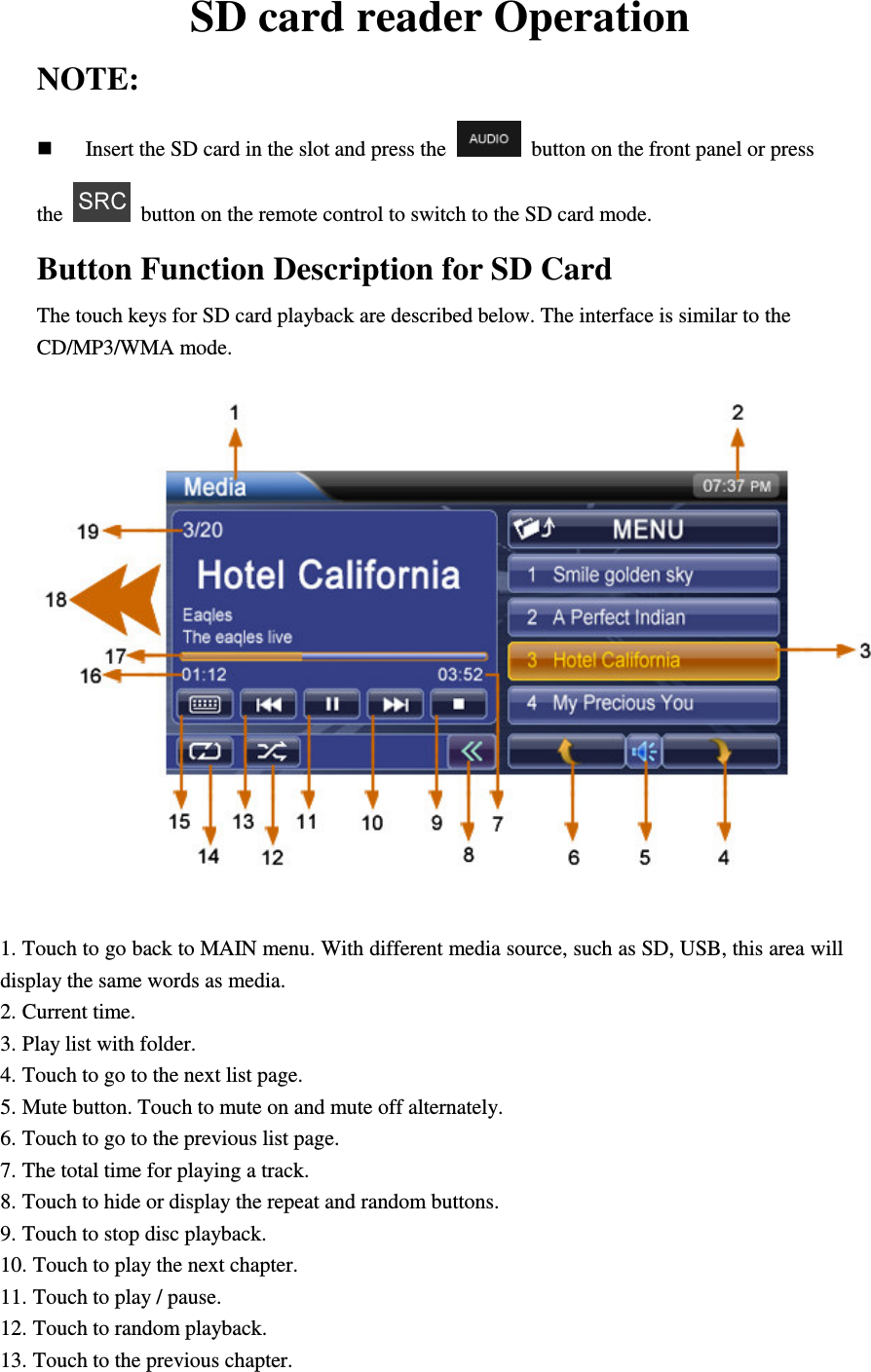 SD card reader Operation NOTE:  Insert the SD card in the slot and press the    button on the front panel or press the    button on the remote control to switch to the SD card mode. Button Function Description for SD Card The touch keys for SD card playback are described below. The interface is similar to the CD/MP3/WMA mode.   1. Touch to go back to MAIN menu. With different media source, such as SD, USB, this area will display the same words as media. 2. Current time. 3. Play list with folder. 4. Touch to go to the next list page. 5. Mute button. Touch to mute on and mute off alternately. 6. Touch to go to the previous list page. 7. The total time for playing a track. 8. Touch to hide or display the repeat and random buttons. 9. Touch to stop disc playback. 10. Touch to play the next chapter. 11. Touch to play / pause. 12. Touch to random playback. 13. Touch to the previous chapter. 
