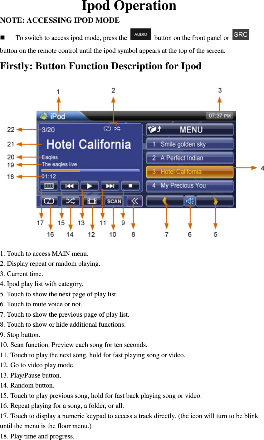 Ipod Operation NOTE: ACCESSING IPOD MODE    To switch to access ipod mode, press the    button on the front panel or   button on the remote control until the ipod symbol appears at the top of the screen. Firstly: Button Function Description for Ipod  1. Touch to access MAIN menu. 2. Display repeat or random playing. 3. Current time. 4. Ipod play list with category. 5. Touch to show the next page of play list. 6. Touch to mute voice or not. 7. Touch to show the previous page of play list. 8. Touch to show or hide additional functions. 9. Stop button. 10. Scan function. Preview each song for ten seconds. 11. Touch to play the next song, hold for fast playing song or video. 12. Go to video play mode. 13. Play/Pause button. 14. Random button. 15. Touch to play previous song, hold for fast back playing song or video. 16. Repeat playing for a song, a folder, or all. 17. Touch to display a numeric keypad to access a track directly. (the icon will turn to be blink until the menu is the floor menu.) 18. Play time and progress. 