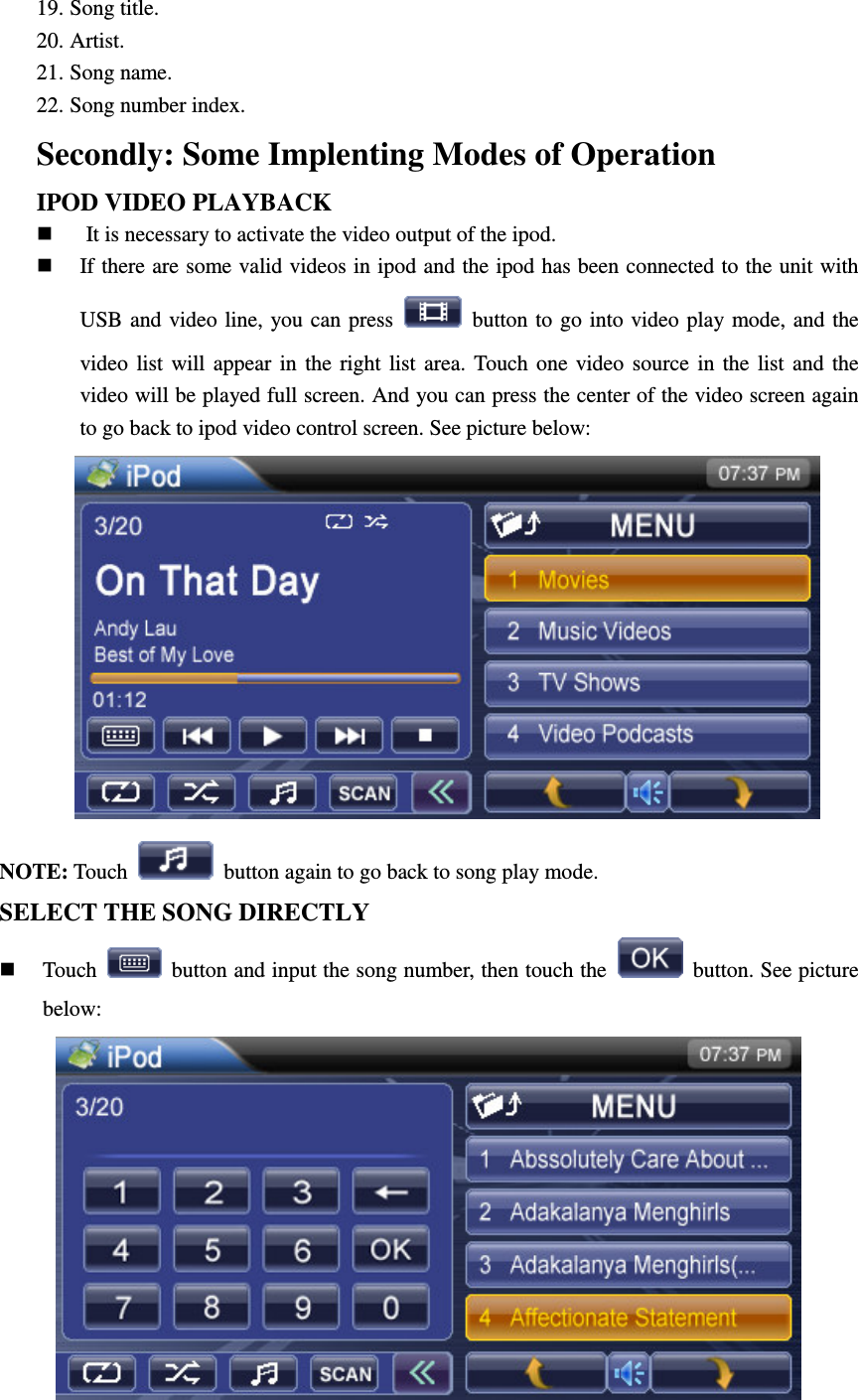 19. Song title. 20. Artist. 21. Song name. 22. Song number index. Secondly: Some Implenting Modes of Operation IPOD VIDEO PLAYBACK   It is necessary to activate the video output of the ipod.  If there are some valid videos in ipod and the ipod has been connected to the unit with USB and video line, you  can press    button to go  into video play mode, and the video  list  will  appear  in  the  right  list  area.  Touch one  video  source  in  the  list  and  the video will be played full screen. And you can press the center of the video screen again to go back to ipod video control screen. See picture below:  NOTE: Touch    button again to go back to song play mode. SELECT THE SONG DIRECTLY  Touch    button and input the song number, then touch the    button. See picture below:  